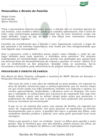 Psicanálise e Direito de Família
Sérgio Costa
Irani Araújo
Maira Teixeira
“Para o psicanalista francês Jacques Lacan, a fam ília não se constitui apenas de
um homem, uma mulher e filhos, ainda que casados solenemente. Ela é antes de
tudo, uma estruturação psíquica, onde cada um de seus mem bros ocupa um
lugar definido. Lugar do pai, da m ãe e dos filhos sem, entretanto, estarem
necessariamente ligados.”
Levando em consideração que a família é uma organização cultural, o lugar do
par parental é de extrema importância, não tendo por isso obrigatoriedade que
essa ligação seja consangüínea .
Sem a estrutura, onde o indivíduo possa existir com o cidadão e, onde há um
lugar definido para cada mem bro, o indivíduo seria psicótico. Por relações
inadequadas ou insatisfatórias, podemos pensar nas patologias que apareceram
em diversas fases do desenvolvim ento da criança e quando se tornar adulto. É aí
que se estabelecem as leis psíquicas. Quando estas se ausentam, faz-se
necessária a lei jurídica para sobrevivência do próprio indivíduo e da sociedade.
PSICANÁLISE E DIREITO DE FAM ÍLIA
Dra Maira de Melo Teixeira, advogada e mem bro de NEPP (Núcleo de Estudos e
Pesquisas Psicanalíticas) relata:
“Em m ais de vinte e sete anos de militância na área jurídica, em especial na
área de família, transcrevo aqui a minha experiência, que ao mesmo tempo
em que muito ajuda nas lides familiares, tam bém nos angustia e oprim e, ao
vermos agressividade, imaturidade, e desam or entre os cônjuges. Por m ais
que o advogado se esforce para que o processo de separação não seja uma
tarefa árdua, e para não se deixar atingir pelas ações que patrocina, o
profissional do direito lida com o sentim ento mais profundo das pessoas e
torna-se inevitável tal envolvimento.
O que se vê, na maioria das vezes, nas causas de família, em especial nos
casos de ‘separação/divórcio’ são duas pessoas se agredindo, se ferindo,
desrespeitando uma a outra. A partilha dos bens, a guarda dos filhos, uma
verdadeira batalha jurídica e judicial, com cad a parte querendo levar m ais
vantagem.
Tanto o pai quanto a mãe, na verdade, ‘usam’ os filhos para agredir o outro
genitor. Não se lem bram que, com tais atitudes, podem causar nos filhos, de
qualquer idade, recalques de difíceis e até impossíveis reparações.
Revista de Psicanalise-Maio/Junho 2013
 