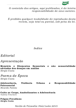 O conteúdo dos artigos, aqui p ublicados, é d e inteira
responsab ilid ade de seus autores.
É proibid a qualquer m odalid ade d e reprodução desta
revis ta, seja to tal ou p arcial, sob pena da lei.
Indice
Editorial
Apresentação
Mem ória e Elementos Sensoriais e não sensorialidade
advindas dos desejos em análise
Sérgio Costa
Poema de Época
Sérgio Costa
Adolescência, Violência Urbana e Responsabilidade
Psicossocial
Ricardo Falcão
Culto ao Corpo, Anabolizantes e Adolescência
Va léria T rinchero
Frágua-Freudiana
Sérgio Costa
Revista de Psicanalise-Maio/Junho 2013
 
