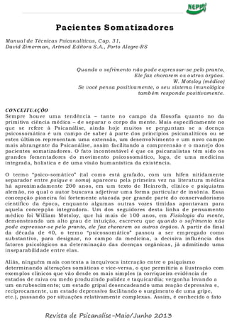Pacientes Somatizadores
Manual de Técnicas Psicanalíticas, C ap. 31,
David Zimerman, Artmed Editora S.A., Porto Alegre-RS
Quando o sofrimento não pode expressar-se pelo pranto,
Ele faz chorarem os outros órgãos.
W. M otsloy (médico)
Se você pensa positivamente, o seu sistema imunológico
também responde positivamente.
CONCEITUAÇÕO
Sempre houve um a tendência – tanto no cam po da filosofia quanto no da
primitiva ciência médica – de separar o corpo da mente. Mais especificam ente no
que se refere à Psicanálise, ainda hoje muitos se perguntam se a doença
psicossomática é um campo de saber à parte dos princípios psicanalíticos ou se
estes últim os representam uma extensão, um desenvolvimento e um novo cam po
mais abrangente da Psicanálise, assim fa cilitando a com preensão e o manejo dos
pacientes somatizadores. O fato incontestável é que os psicanalistas têm sido os
grandes fomentadores do m ovimento psicossom ático, logo, de uma medicina
integrada, holística e de um a visão hum anística da existência.
O term o “psico-somático” (tal como está grafado, com um hífen nitidamente
separador entre psique e soma) apareceu pela primeira vez na literatura m édica
há aproxim adamente 200 anos, em um texto de Heinroth, clínico e psiquiatra
alem ão, no qual o autor buscava adjetivar um a forma particular de insônia. Essa
concepção pioneira foi fortemente atacada por grande parte do conservadorismo
científico da época, enquanto algumas outras vozes tímidas apontavam para
aquela concepção integradora. Um dos seguidores desta linha de pensamento
médico foi William Motsloy, que há m ais de 100 anos, em Fisiologia da mente,
dem onstrando um alto grau de intuição, escreveu que quando o sofrimento não
pode expressar-se pelo pranto, ele faz chorarem os outros órgãos. A partir do final
da década de 40, o term o “psicossom ático” passou a ser em pregado como
substantivo, para designar, no cam po da m edicina, a decisiva influência dos
fatores psicológicos na determinação das doenças orgânicas, já admitindo uma
inseparabilidade entre elas.
Aliás, ninguém m ais contesta a inequívoca interação entre o psiquism o
determinando alterações somáticas e vice-versa, o que permitiria a ilustração com
exem plos clínicos que vão desde os mais simples (a corriqueira evidência de
estados de raiva ou medo produzindo palidez e taquicardia; vergonha levando a
um enrubescim ento; um estado gripal desencadeando uma reação depressiva e,
reciprocamente, um estado depressivo facilitando o surgimento de uma gripe,
etc.), passando por situações relativam ente complexas. Assim, é conhecido o fato
Revista de Psicanalise-Maio/Junho 2013
 
