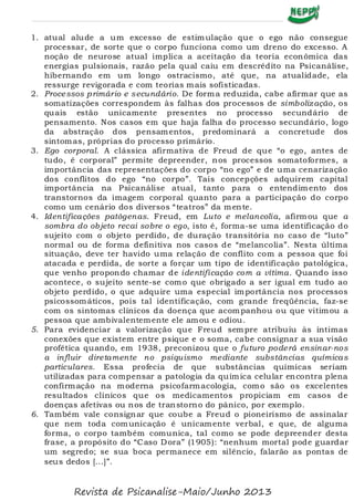 1. atual alude a um excesso de estimulação que o ego não consegue
processar, de sorte que o corpo funciona como um dreno do excesso. A
noção de neurose atual implica a aceitação da teoria econômica das
energias pulsionais, razão pela qual caiu em descrédito na Psicanálise,
hibernando em um longo ostracismo, até que, na atualidade, ela
ressurge revigorada e com teorias mais sofisticadas.
2. Processos primário e secundário. De forma reduzida, cabe afirmar que as
somatizações correspondem às falhas dos processos de simbolização, os
quais estão unicamente presentes no processo secundário de
pensamento. Nos casos em que haja falha do processo secundário, logo
da abstração dos pensamentos, predominará a concretude dos
sintomas, próprias do processo primário.
3. Ego corporal. A clássica afirmativa de Freud de que “o ego, antes de
tudo, é corporal” permite depreender, nos processos somatoformes, a
importância das representações do corpo “no ego” e de uma cenarização
dos conflitos do ego “no corpo”. Tais concepções adquirem capital
importância na Psicanálise atual, tanto para o entendimento dos
transtornos da imagem corporal quanto para a participação do corpo
como um cenário dos diversos “teatros” da mente.
4. Identificações patôgenas. Freud, em Luto e melancolia, afirmou que a
sombra do objeto recai sobre o ego, isto é, forma-se uma identificação do
sujeito com o objeto perdido, de duração transitória no caso de “luto”
normal ou de forma definitiva nos casos de “melancolia”. Nesta última
situação, deve ter havido uma relação de conflito com a pessoa que foi
atacada e perdida, de sorte a forçar um tipo de identificação patológica,
que venho propondo chamar de identificação com a vítima. Quando isso
acontece, o sujeito sente-se como que obrigado a ser igual em tudo ao
objeto perdido, o que adquire uma especial importância nos processos
psicossomáticos, pois tal identificação, com grande freqüência, faz-se
com os sintomas clínicos da doença que acompanhou ou que vitimou a
pessoa que ambivalentemente ele amou e odiou.
5. Para evidenciar a valorização que Freud sempre atribuiu às íntimas
conexões que existem entre psique e o soma, cabe consignar a sua visão
profética quando, em 1938, preconizou que o futuro poderá ensinar-nos
a influir diretamente no psiquismo mediante substâncias químicas
particulares. Essa profecia de que substâncias químicas seriam
utilizadas para compensar a patologia da química celular encontra plena
confirmação na moderna psicofarmacologia, como são os excelentes
resultados clínicos que os medicamentos propiciam em casos de
doenças afetivas ou nos de transtorno do pânico, por exemplo.
6. Também vale consignar que coube a Freud o pioneirismo de assinalar
que nem toda comunicação é unicamente verbal, e que, de alguma
forma, o corpo também comunica, tal como se pode depreender desta
frase, a propósito do “Caso Dora” (1905): “nenhum mortal pode guardar
um segredo; se sua boca permanece em silêncio, falarão as pontas de
seus dedos [...]”.
Revista de Psicanalise-Maio/Junho 2013
 