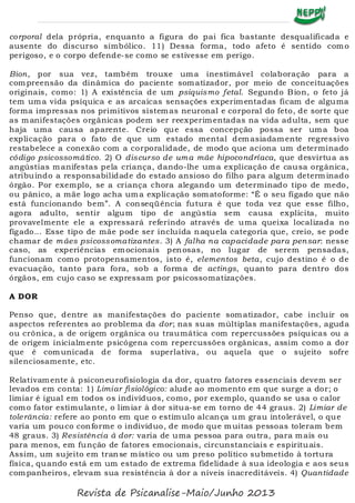 corporal dela própria, enquanto a figura do pai fica bastante desqualificada e
ausente do discurso simbólico. 11) Dessa forma, todo afeto é sentido como
perigoso, e o corpo defende-se como se estivesse em perigo.
Bion, por sua vez, também trouxe uma inestimável colaboração para a
compreensão da dinâmica do paciente somatizador, por meio de conceituações
originais, como: 1) A existência de um psiquismo fetal. Segundo Bion, o feto já
tem uma vida psíquica e as arcaicas sensações experimentadas ficam de alguma
forma impressas nos primitivos sistemas neuronal e corporal do feto, de sorte que
as manifestações orgânicas podem ser reexperimentadas na vida adulta, sem que
haja uma causa aparente. Creio que essa concepção possa ser uma boa
explicação para o fato de que um estado mental demasiadamente regressivo
restabelece a conexão com a corporalidade, de modo que aciona um determinado
código psicossomático. 2) O discurso de uma mãe hipocondríaca, que desvirtua as
angústias manifestas pela criança, dando-lhe uma explicação de causa orgânica,
atribuindo a responsabilidade do estado ansioso do filho para algum determinado
órgão. Por exemplo, se a criança chora alegando um determinado tipo de medo,
ou pânico, a mãe logo acha uma explicação somatoforme: “É o seu fígado que não
está funcionando bem”. A conseqüência futura é que toda vez que esse filho,
agora adulto, sentir algum tipo de angústia sem causa explícita, muito
provavelmente ele a expressará referindo através de uma queixa localizada no
fígado... Esse tipo de mãe pode ser incluída naquela categoria que, creio, se pode
chamar de mães psicossomatizantes. 3) A falha na capacidade para pensar: nesse
caso, as experiências emocionais penosas, no lugar de serem pensadas,
funcionam como protopensamentos, isto é, elementos beta, cujo destino é o de
evacuação, tanto para fora, sob a forma de actings, quanto para dentro dos
órgãos, em cujo caso se expressam por psicossomatizações.
A DOR
Penso que, dentre as manifestações do paciente somatizador, cabe incluir os
aspectos referentes ao problema da dor; nas suas múltiplas manifestações, aguda
ou crônica, a de origem orgânica ou traumática com repercussões psíquicas ou a
de origem inicialmente psicógena com repercussões orgânicas, assim como a dor
que é comunicada de forma superlativa, ou aquela que o sujeito sofre
silenciosamente, etc.
Relativamente à psiconeurofisiologia da dor, quatro fatores essenciais devem ser
levados em conta: 1) Limiar fisiológico: alude ao momento em que surge a dor; o
limiar é igual em todos os indivíduos, como, por exemplo, quando se usa o calor
como fator estimulante, o limiar à dor situa-se em torno de 44 graus. 2) Limiar de
tolerância: refere ao ponto em que o estímulo alcança um grau intolerável, o que
varia um pouco conforme o indivíduo, de modo que muitas pessoas toleram bem
48 graus. 3) Resistência à dor: varia de uma pessoa para outra, para mais ou
para menos, em função de fatores emocionais, circunstanciais e espirituais.
Assim, um sujeito em transe místico ou um preso político submetido à tortura
física, quando está em um estado de extrema fidelidade à sua ideologia e aos seus
companheiros, elevam sua resistência à dor a níveis inacreditáveis. 4) Quantidade
Revista de Psicanalise-Maio/Junho 2013
 