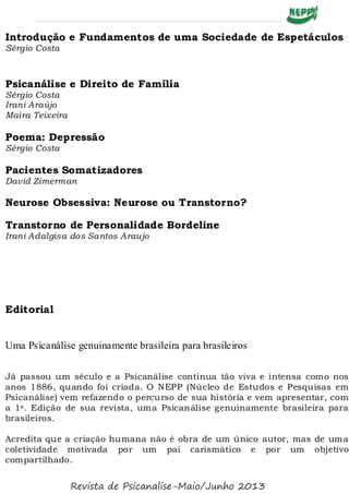 Introdução e Fundamentos de uma Sociedade de Espetáculos
Sérgio Costa
Psicanálise e Direito de Família
Sérgio Costa
Irani Araújo
Maira Teixeira
Poema: Depressão
Sérgio Costa
Pacientes Somatizadores
David Zimerman
Neurose Obsessiva: Neurose ou Transtorno?
Transtorno de Personalidade Bordeline
Irani Adalgisa dos Santos Araujo
Editorial
Uma Psicanálise genuinamente brasileira para brasileiros
Já passou um século e a Psicanálise continua tão viva e intensa como nos
anos 1886, quando foi criada. O NEPP (Núcleo de Estudos e Pesquisas em
Psicanálise) vem refazendo o percurso de sua história e vem apresentar, com
a 1a. Edição de sua revista, uma Psicanálise genuinamente brasileira para
brasileiros.
Acredita que a criação humana não é obra de um único autor, mas de uma
coletividade motivada por um pai carismático e por um objetivo
compartilhado.
Revista de Psicanalise-Maio/Junho 2013
 