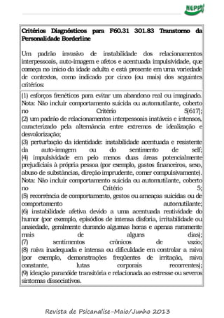 Critérios Diagnósticos para F60.31 301.83 Transtorno da
Personalidade Borderline
Um padrão invasivo de instabilidade dos relacionamentos
interpessoais, auto-imagem e afetos e acentuada impulsividade, que
começa no início da idade adulta e está presente emuma variedade
de contextos, como indicado por cinco (ou mais) dos seguintes
critérios:
(1) esforços frenéticos para evitar um abandono real ou imaginado.
Nota: Não incluir comportamento suicida ou automutilante, coberto
no Critério 5[617];
(2) umpadrão de relacionamentos interpessoais instáveis e intensos,
caracterizado pela alternância entre extremos de idealização e
desvalorização;
(3) perturbação da identidade: instabilidade acentuada e resistente
da auto-imagem ou do sentimento de self;
(4) impulsividade em pelo menos duas áreas potencialmente
prejudiciais à própria pessoa (por exemplo, gastos financeiros, sexo,
abuso de substâncias, direçãoimprudente, comer compulsivamente).
Nota: Não incluir comportamento suicida ou automutilante, coberto
no Critério 5;
(5) recorrência de comportamento, gestos ouameaças suicidas ou de
comportamento automutilante;
(6) instabilidade afetiva devido a uma acentuada reatividade do
humor (por exemplo, episódios de intensa disforia, irritabilidade ou
ansiedade, geralmente durando algumas horas e apenas raramente
mais de alguns dias);
(7) sentimentos crônicos de vazio;
(8) raiva inadequada e intensa ou dificuldade em controlar a raiva
(por exemplo, demonstrações freqüentes de irritação, raiva
constante, lutas corporais recorrentes);
(9) ideação paranóide transitória e relacionada ao estresse ouseveros
sintomas dissociativos.
Revista de Psicanalise-Maio/Junho 2013
 
