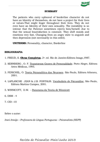 SUMMARY
The patients who carry upheaval of borderline character do not
have an Identity of themselves, do not have a project for their lives
or values.That might linger throughout their lives. They do not
even have an Identity of their own sexuality. The instability is so
intense that the Patience sometimes rejects him/herself, due to
that the sexual Insatisfaction is constant. They shift moods and
emotions very fast, Changing from an angry state to anguish and
then depression (not necessarily in this order).
UNITERMS: Personality, character, Borderline
BIBLIOGRAFIA
1. FREUD, S. Obras Completas. 2a. ed. Rio de Janeiro:Editora Imago,1987.
2. KERNBERG , O. F. Transtornos Graves de Personalidade. Porto Alegre, Editora
Artes Médicas, 1995.
3. FENICHEL, O. Teoria Psicanalítica das Neuroses. São Paulo, Editora Atheneu,
2001.
4. LAPLANCHE JEAN & J.B. PONTALIS. Vocabulário de Psicanálise, São Paulo,
Editora Martins Campos, 2001.
5. WINNICOTT, D.W. - Panorama da Teoria de Winnicott
6. DSM - 4
7. CID –10
Sobre o autor:
Irani Araújo – Professora de Língua Portuguesa – Psicanalista (NEPP)
Revista de Psicanalise-Maio/Junho 2013
 