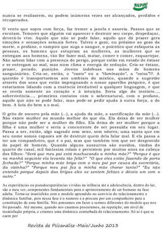 nunca se realizarem, ou podem inúm eras vezes ser alcançados, perdidos e
recuperados.
O vento que sopra com força, faz tremer a janela e assovia. Passos que se
escutam. Temores que alguém vai aparecer e destruir seu corpo, despedaçar,
devorá-lo vivo. Aquilo que não se pode falar, aquilo que dá prazer gera
emoções e sensações sexuais fortes. Talvez o gozo, ou próximo ao gozo da
morte, o profano, o vampiro que suga o sangue, o psicótico que esfaqueia as
pessoas, os hom ens que estupram as mulheres, as mulheres que se
entregam aos homens, vão lhe fazer mal, m atar, comer e comer, esquartejar.
Não sabem lidar com a presença do perigo, porque estão em estado de êxtase
e se entregam ao mal, mas num clima e energia de sedução. Cria-se êxtase,
prazer, pecado, punição. Jovens indefesas nas mãos de homens
sanguinários. Cria-se, então, o “vazio” ou a “iluminação”, a “coisa”!?. A
questão é transportarmos aos umbrais do místico, quando a sugestão
através dos sons que estão impregnando o nosso aparelho psíquico, é que
estaríamos lidando com a essência irredutível a qualquer linguagem, e que
se revela somente ao coração e à intuição. Seria algo do instinto...,
sobrevivência..., primeiros contatos com o sobrenatural, com o profano,
aquilo que não se pode falar, mas pode-se pedir ajuda à outra força, a do
bem . A luta do bem x o m al.
O grito de socorro pela mãe (...), a ajuda da mãe, a santificação da mãe (...).
Não existe mulher no m undo melhor do que ela. Ela deixa de ser m ulher
porque não pode ser a mulher do filho. Ela deixa de ser mulher porque a
filha é uma mulher e seria a concorrente de ser possuída em seu lugar.
Passa a ser, então, algo sagrado sem sexo, sem odores; uma santa que em
seu nome somos capazes até de destruir quem dela falar mal. E ela passa a
ter um companheiro, que é o pai, m as que também tem que ser desprovido
do papel de hom em. Quando alguns sussurros são ouvidos, vindos do
quarto do casal, m il fantasias rolam e persistem por muitos anos na cabeça
dos filhos: “Será que meu pai está machucando a minha mãe?” “Porque é que
na manhã seguinte ela levanta tão feliz?” “O que eles estão fazendo de porta
fechada?” “Porque minha mãe briga com o meu pai por causa da secretária,
da vizinha?” “Porque meu pai faz a minha mãe chorar tanto?” “Eu não
entendo porque depois das brigas eles se sentem felizes e dóceis um com o
outro.”
As experiências ou pseudoexperiências vividas na infância até a adolescência, dentro do lar,
são a meu ver, componentes fundamentais para o aprimoramento do ser humano na fase
adulta. Torna-se insatisfeito com o modelo aprendido no convívio do relacionamento e
dinâmica familiar, pois nessa fase é o namoro e a procura por um companheiro para a
constituição de uma família. Nós pensamos em fazer e sermos diferentes do modelo que nos
foi passado. Até mesmo, quando nos casamos procuramos, na repetição, um nível de
insatisfação própria, e criamos uma dinâmica conturbada de relacionamento. Só aí é que se
caem por
Revista de Psicanalise-Maio/Junho 2013
 