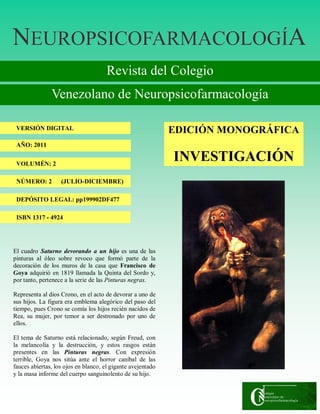 NNNEUROPSICOFARMACOLOGÍEUROPSICOFARMACOLOGÍEUROPSICOFARMACOLOGÍAAA
Revista del Colegio
Venezolano de Neuropsicofarmacología
VERSIÓN DIGITAL
AÑO: 2011
VOLUMÉN: 2
NÚMERO: 2 (JULIO-DICIEMBRE)
DEPÓSITO LEGAL: pp199902DF477
ISBN 1317 - 4924
EDICIÓN MONOGRÁFICA
INVESTIGACIÓN
El cuadro Saturno devorando a un hijo es una de las
pinturas al óleo sobre revoco que formó parte de la
decoración de los muros de la casa que Francisco de
Goya adquirió en 1819 llamada la Quinta del Sordo y,
por tanto, pertenece a la serie de las Pinturas negras.
Representa al dios Crono, en el acto de devorar a uno de
sus hijos. La figura era emblema alegórico del paso del
tiempo, pues Crono se comía los hijos recién nacidos de
Rea, su mujer, por temor a ser destronado por uno de
ellos.
El tema de Saturno está relacionado, según Freud, con
la melancolía y la destrucción, y estos rasgos están
presentes en las Pinturas negras. Con expresión
terrible, Goya nos sitúa ante el horror caníbal de las
fauces abiertas, los ojos en blanco, el gigante avejentado
y la masa informe del cuerpo sanguinolento de su hijo.
 