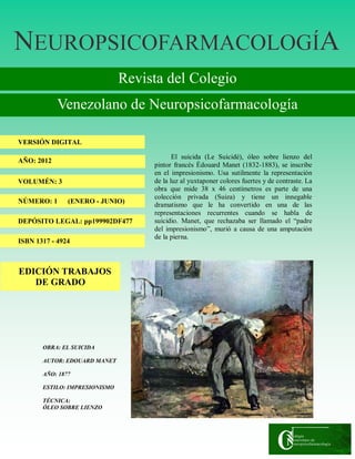 NNNEUROPSICOFARMACOLOGÍEUROPSICOFARMACOLOGÍEUROPSICOFARMACOLOGÍAAA
Revista del Colegio
Venezolano de Neuropsicofarmacología
VERSIÓN DIGITAL
AÑO: 2012
VOLUMÉN: 3
NÚMERO: 1 (ENERO - JUNIO)
DEPÓSITO LEGAL: pp199902DF477
ISBN 1317 - 4924
OBRA: EL SUICIDA
AUTOR: EDOUARD MANET
AÑO: 1877
ESTILO: IMPRESIONISMO
TÉCNICA:
ÓLEO SOBRE LIENZO
El suicida (Le Suicidé), óleo sobre lienzo del
pintor francés Édouard Manet (1832-1883), se inscribe
en el impresionismo. Usa sutilmente la representación
de la luz al yuxtaponer colores fuertes y de contraste. La
obra que mide 38 x 46 centímetros es parte de una
colección privada (Suiza) y tiene un innegable
dramatismo que le ha convertido en una de las
representaciones recurrentes cuando se habla de
suicidio. Manet, que rechazaba ser llamado el “padre
del impresionismo”, murió a causa de una amputación
de la pierna.
EDICIÓN TRABAJOS
DE GRADO
 