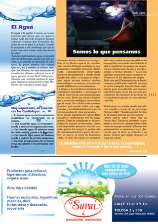 Vida sana

El Agua
El agua y la noche: Cuantas personas
conocen que dicen que no quieren
tomar nada antes de acostarse, porque
entonces tendrán que levantarse durante la noche para ir al baño. Cuando
le pregunte a mi cardiólogo por qué la
gente necesita orinar tanto de noche
me dijo:
"La Gravedad mantiene agua en la parte
inferior del cuerpo cuando uno está parado. (Las piernas se hinchan). Al acostarte, la parte inferior del cuerpo
(piernas, etc.) quedan al mismo nivel
que los riñones, en ese momento es
cuando los riñones solicitan sacar el
agua, porque es más fácil. Todos necesitamos una cantidad mínima de agua
para limpiar las toxinas del cuerpo. Momento correcto para tomar agua.

Muy importante, de acuerdo
con los Cardiólogos.
>> El tomar agua en ciertos momentos
maximizan su efectividad en el
cuerpo.
>> Dos vasos de agua al levantarse ayuda a activar los órganos internos.
>> Un vaso de agua 30 minutos antes
de cada comida - ayuda a la digestión..
>> Un vaso de agua antes de bañarse,
ayuda a reducir la presión sanguínea.
>> Un vaso de agua antes de acostarse
evita los infartos y los derrames cerebrales.

Somos lo que pensamos
Somos las únicas criaturas en la superﬁcie de la Tierra capaces de transformar nuestra biología mediante lo que
pensamos y sentimos. Nuestras células
están constantemente observando
nuestros pensamientos y siendo modiﬁcadas por ellos. Un ataque de depresión puede arrasar nuestro sistema
inmunológico; serenarse, al contrario,
puede fortiﬁcarlo tremendamente.
La alegría y la actividad armoniosa nos
mantienen saludables y prolongan la
vida. El recuerdo de una situación negativa o triste, libera las mismas hormonas y sustancias biológicas destructivas
que el estrés. Sus células están constantemente procesando todas sus experiencias y metabolizándolas de acuerdo
con sus puntos de vista personales.
No se puede simplemente captar datos
aislados y conﬁrmarlos con un juzgamiento. Usted se transforma en la interpretación cuando la internaliza. Quien
está deprimido proyecta tristeza por
todas partes del cuerpo. La producción
de neurotransmisores a partir del cerebro se altera, el nivel de hormonas
varía, el ciclo del sueño es interrum-

pido, los receptores neuropeptídicos en
la superﬁcie externa de las células de la
piel se modiﬁcan, las plaquetas sanguíneas se tornan más viscosas y más propensas a formar grumos y hasta sus
lágrimas contienen trazos químicos diferentes al de las lágrimas de alegría.
Todo este perﬁl bioquímico será drásticamente modiﬁcado cuando la persona
se sienta tranquila. Estos hechos conﬁrman la gran necesidad de usar nuestra
conciencia para crear los cuerpos que
realmente necesitamos. El proceso de
envejecimiento puede ser neutralizado
cada día.
Shakespeare no estaba siendo metafórico cuando a través de su personaje
Próspero dijo: “ Nosotros somos hechos
de la misma materia que los sueños”.
¿Usted quiere saber cómo está su
cuerpo hoy? Entonces recuerde lo que
pensó y sintió ayer. ¿Quiere saber cómo
estará su cuerpo mañana? ¡Observe sus
pensamientos y emociones hoy!¡ ¡Recuerde que al abrir su corazón y su
mente evitará que algún cirujano lo
haga por usted!

LA MEDICINA ESTA EN TI Y TU NO LA USAS. LA ENFERMEDAD
VIENE DE TI MISMO Y NO TE DAS CUENTA.
Hansrat Ali

| 11 |

 