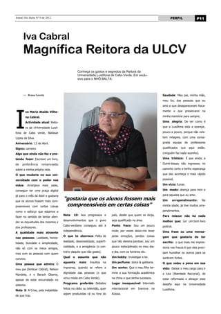 Jornal Nhô Balta Nº 0 de 2012                                                                                          PERFIL                    P11




      Iva Cabral
      Magnífica Reitora da ULCV
                                                Conheça os gostos e segredos da Reitora da
                                                Universidade Lusófona de Cabo Verde. Em exclu-
                                                sivo para o NHÔ BALTA.




           Bruna Goretty                                                                                       Saudade: Meu pai, minha mãe,
                                                                                                               meu tio, das pessoas que eu




I
                                                                                                               amo e que desapareceram fisica-

        va Maria Ataide Vilhe-                                                                                 mente e que preservarei na

        na Cabral.                                                                                             minha memória para sempre.

        Actividade atual: Reito-                                                                               Uma alegria: De ver como é

        ra da Universidade Lusó-                                                                               que a Lusófona esta a avançar,

fona de Cabo verde, Baltasar                                                                                   pouco a pouco, porque não exis-

Lopes da Silva.                                                                                                tem milagres, com uma consa-

Aniversário: 13 de Abril.                                                                                      grada       equipa    de    professores

Signo: carneiro                                                                                                qualificados        que    aqui   estão.

Algo que ainda não fez e pre-                                                                                  (ninguém faz nada sozinho).

tende fazer: Escrever um livro,                                                                                Uma tristeza: É que ainda, a

de   preferência     romanceado                                                                                Guiné-bissau não ingressou no

sobre a minha própria vida.                                                                                    caminho certo e tenho esperança

O que mudaria na sua uni-                                                                                      que isto aconteça o mais rápido

versidade com o poder nas                                                                                      possível.

mãos:      Arranjava mais salas,                                                                               Um vício: fumar.

conseguir ter uma praça digital                                                                                Um medo: doença para mim e

já para o mês de Abril e gostaria                                                                              para aqueles que eu amo.

que os alunos fossem mais com-
                                     “gostaria que os alunos fossem mais                                       Um        arrependimento:            Na

preensíveis com certas coisas         compreensíveis em certas coisas”                                         minha idade, já tive muitos arre-

como o esforço que estamos a                                                                                   pendimentos.
                                     Nota    10: Aos progressos e          país, desde que quem os dirija,     Para relaxar não há nada
fazer no sentido de tentar aten-
                                     desenvolvimentos que o povo           seja qualificado na área.           melhor que: Ler um bom livro
der as inquietudes dos mesmos e
                                     Cabo-verdiano conseguiu até à         Ponto     fraco: Sou um pouco       policial.
dos professores.
                                     independência.                        mole, por vezes deixo-me levar      Uma frase ou uma mensa-
A qualidade mais atraente
                                     O que te aborrece: Falta de           pelas emoções, perdoo coisas        gem que gostaria de ter
nas pessoas: Lealdade, hones-
                                     lealdade, desonestidade, superfi-     que não deveria perdoar, sou um     escrito: o que mais me impres-
tidade, bondade e simplicidade,
                                     cialidade, e a arrogância (o con-     pouco indisciplinada no meu dia-    siona nos fracos é que eles preci-
não só com os meus amigos,
                                     trário daquilo que não gosto).        a-dia, com os horários etc.         sam humilhar os outros para se
mas com as pessoas com quem
                                     Qual   o   assunto     que      não   Um hobby: Investigar e ler.         sentirem fortes.
convivo.
                                     aguenta     mais:    Insultos    na   Um perfume: dolce & gabbana.        O que valeu a pena em sua
Uma pessoa que admira: O
                                     imprensa, quando se refere a          Um sonho: Que o meu filho ter-      vida: Deixar o meu cargo para ir
meu pai (Amílcar Cabral), Nelson
                                     dignidade das pessoas (o que          mine a sua formação académica       a luta (liberdade Nacional), de
Mandela, e o Barack Obama,
                                     virou moda em Cabo Verde).            na china e que tenha sucessos.      estar reformada e abraçar esse
apesar de estar encurralado no
                                     Programa preferido: Debates           Lugar inesquecível: Internato       desafio      aqui    na    Universidade
sistema.
                                     feitos na rádio ou televisão, quer    internacional   em   Ivanova   na   Lusófona.
Nota 0: A Crise, pela instabilida-
                                     sejam produzidas cá ou fora do        Rússia.
de que traz.
 