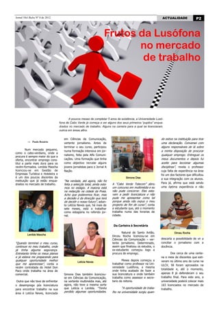 Jornal Nhô Balta Nº 0 de 2012                                                                                    ACTUALIDADE                P2



                            Frutos da Lusófona
           Frutos da Lusófona no
            mercado de trabalho    no mercado
                                                                                                    de trabalho




                                          A poucos meses de completar 5 anos de existência, a Universidade Lusó-
                                   fona de Cabo Verde já começa a ver alguns dos seus primeiros “pupilos” enqua-
                                   drados no mercado de trabalho. Alguns na carreira para a qual se licenciaram,
                                   outros em áreas afins.


                                      em Ciências da Comunicação,                                               do estive na instituição para tirar
             Paulo Rosário
                                      vertente jornalismo. Antes de                                             uma declaração. Conversei com
                                      terminar o seu curso, participou                                          alguns responsáveis de lá sobre
         Num mercado pequeno,         numa formação intensiva em jor-                                           a minha disposição de procurar
como o cabo-verdiano, onde a
                                      nalismo, feita pela Alfa Comuni-                                          qualquer emprego. Entreguei os
procura é sempre maior do que a
oferta, encontrar emprego cons-       cações. Uma formação que tinha                                            meus documentos e depois fui
titui a parte mais dura para os       como objectivo recrutar alguns                                            aceite para leccionar algumas
recém-formados. Lenilda Maocha        jovens jornalistas para o Jornal A                                        disciplinas”, revela o professor
licenciou-se em Gestão de             Nação.                                                                    cuja falta de experiência na área
Empresas Turística e Hoteleira e                                                                                foi um dos factores que dificultou
é um dos poucos discentes da                                                          Simone Dias               a sua integração com os alunos.
instituição que já estão enqua-       “Na verdade, até agora, não foi
drados no mercado de trabalho.                                              A “Cabo Verde Telecom” abriu        Para já, afirma que está sendo
                                      feita a selecção total, ainda esta-
                                      mos no estágio. A maioria está        um concurso em multimédia e eu      uma óptima experiência e não
                                      na redacção na cidade da Praia.       não pude concorrer. Eles esta-
                                      Acho que poderemos ficar, mas         vam a pedir licenciatura e não
                                      a decisão é da direcção que terá      pude me apresentar como tal
                                      de decidir o nosso futuro”, adian-    porque ainda não expus o meu
                                      ta Letícia Neves que, há mais de      projecto de fim de curso”, conta
                                      sete meses, está a trabalhar          a estudante que, até o momento
                                      como estagiária no referido jor-      trabalha numa das livrarias da
                                      nal.                                  cidade.


                                                                             Da Carteira à Secretária

                                                                                   Natural de Santo Antão,                Dirceu Rocha
         Lenilda Maocha
                                                                            Dirceu Rocha licenciou-se em
                                                                            Ciências da Comunicação – ver-      descarta a possibilidade de vir a
“Quando terminei o meu curso,                                               tente jornalismo. Determinado,      conciliar o jornalismo com a
continuei no meu trabalho, onde                                             assim que finalizou os estudos, o   docência.
já tinha alguma segurança.                                                  ex-estudante começou logo a
Entretanto tinha os meus planos                                             procura de emprego.                         Dos cerca de uma cente-
e já estava me preparando para                                                                                  na e meia de discentes que esti-
qualquer oportunidade melhor                                                        Meses depois começou a      veram no último ano de curso na
                                                 Letícia Neves
que me aparecesse”, conta a                                                 trabalhar como professor na Uni-    ULCV, 58 foram aprovados na
recém contratada do Hotel Don                                               versidade Lusófona, a mesma
                                                                                                                totalidade e, até o momento,
Paco onde trabalha na área de                                               onde tinha acabado de fazer a
comercial.                            Simone Dias também licenciou-         sua licenciatura e onde também      apenas 8 já defenderam o seu
                                      se em Ciências da Comunicação,        trabalha como assessor e secre-     trabalho final. Para este ano, a
 Outra que não teve de enfrentar      na vertente multimédia mas, até       tario da reitoria.                  universidade poderá colocar mais
o desemprego pós licenciatura         agora, não teve a mesma sorte                                             163 licenciados no mercado de
para encontrar trabalho na sua        que Letícia e Lenilda. “Tenho                “A oportunidade de traba-    trabalho.
                                      perdido algumas oportunidades.        lho na universidade surgiu quan-
área é Letícia Neves, licenciada
 