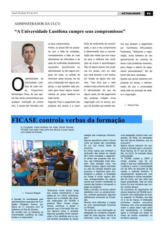Jornal Nhô Balta Nº 0 de 2012                                                                                     ACTUALIDADE                  P5


   ADMINISTRADOR DA ULCV:

   “A Universidade Lusófona cumpre seus compromissos”

                                        os seus compromissos.                fonte de rendimento da universi-    nos que atrasam o pagamento
                                        Porém, os alunos têm-se queixa-      dade, e que o seu comprimento       por   manifestas     dificuldades
                                        do com a falta de condições,         é determinante para a concreti-     financeiras, “Utilizamos a nego-
                                        nomeadamente a falta de mais         zação das metas que tem traça-      ciação, numa tentativa de nos
                                        laboratórios de informática e de     do para a melhoria das condi-       aproximarmos do universo do
                                        salas de multimédia devidamente      ções de ensino e aprendizagem.      aluno e dos problemas inerentes,
                                        equipados.     Questionado      ao   Mas há alguns alunos com propi-     para chegar a planos de paga-
                                        administrador se têm algum pro-      nas em atraso, com um valor         mento personalizados”. Ele diz




O
                                        jecto em vista, no sentido de        que varia durante o ano lectivo,    terem tido bons resultados.
               Administrador      da    minimizar essas lacunas, ele diz     em função da época dos exa-         Quanto aos alunos bolseiros com
              Universidade Lusó-        que a instituição tem alguns pro-    mes, “mas diria que o valor         propinas em atraso, o adminis-
              fona de Cabo Ver-         jectos, e que também está pre-       andará muito próximo dos 20%”.      trador diz que a universidade
              de,    Engenheiro         visto para breve alguns investi-     O administrador diz que em          ainda está em processo de análi-
Montenegro Fiúza, diz que ape-          mentos do grupo lusófona em          alguns casos, do não pagamento      se e negociação.
sar dos vários compromissos que         Cabo Verde                           das   propinas,   chegam   numa
qualquer instituição de ensino          Segundo Fiúza o pagamento das        negociação com os alunos, por-
tem, a escola tem honrado com           propinas dos alunos é a maior        que ele acredita que existem alu-          Simone Lima




FICASE controla verbas da formação
          A Fundação Cabo-verdiana de Ação Social Escolar,
          FICASE quer estar mais perto dos alunos a quem apoia
          com bolsas de Estudo.
                                                                             sidades das mudanças introduzi-     uma delegação própria iriam res-
                                                                             das.”                               ponder, de facto, as necessida-
                                                                             Alguma ignorância sobre a forma     des dos alunos bolseiros, que os
                                                                             como as bolsas são concedidas       procuram.”
                                                                             foi um dos temas fortes do          Alguns alunos estavam em sus-
                                                                             encontro.                           pense à entrada para o encontro.
                                                                             As novas regras que norteiam a      Rosa Ramos, do 3º ano de Ges-
                                                                             atribuição das bolsas de estudo     tão, na ULCV, foi exemplo dessa
                                                                             têm como novidade o pagamen-        preocupação.
                                                                             to direto das propinas dos alu-     “A FICASE custeia a 100% a
                                                                             nos, nas instituições onde estu-    minha propina, mas há um
                                                                             dam. Esta situação criou, nos       senão é que sou colaboradora da
                                                                             últimos tempos, algum mal-estar     Lusófona e como a universidade
                                                                             no seio da camada bolseira que      me dá 50% de desconto já não
                                                                             procurou a imprensa para con-       recebo o restante dinheiro. O
                                                                             testarem a prática. A finalidade    remanescente ajudava-me com
                                                                             da Ficase é cortar alguns des-      as fotocópias e outras necessida-
                                                                             vios, protagonizados por alguns     des do curso, por isso sinto que
                                                                             alunos que vinham recebendo os      fiquei prejudicada. Mas de certa
                                                                             valores das bolsas e recusavam a    forma foi uma iniciativa que cor-
                                                                             pagar as propinas.                  tou muitos abusos.
                                       “Estivemos muito tempo longe          Após a reunião, os alunos saíram    Os encontros de seguimento de
              Francisco Delgado        dos nossos beneficiários e isso       satisfeitos com os esclarecimen-    alunos bolseiros da FICASE acon-
                                       saldou-se em vários problemas.        tos, contudo apontaram algumas      teceram nas instituições de ensi-
                                       Agora com a fundição das diver-       deficiências funcionais da Funda-   no superior no Mindelo, nos dias
A decisão foi manifestada pela                                               ção.                                15 e 16 de março. A instituição
administradora executiva da Fun-       sas instituições em FICASE é
                                       possível filtrar muitas coisas.       Simone Lima defendeu a criação      prometeu realizar encontros
dação, Elisabete Ramos, por                                                  de uma representação funcional      similares com uma periodicidade
altura do 1º encontro com os           Vamos continuar a apoiar e
                                       garantir que a formação dos alu-      no Mindelo.                         maior e assim estar mais perto
bolseiros na Ilha de Vicente.                                                “Se procuras uma informação na      dos beneficiários. A fundação
Na reunião com os bolseiros na         nos decorra como o previsto.
                                       Algumas questões foram esclare-       delegação do ministério ninguém     apoia a formação em todos os
Universidade Lusófona de Cabo                                                sabe de coisa alguma. Nunca te      níveis de ensino existentes no
Verde e a responsável                  cidas e fico satisfeita que os alu-
                                       nos tenham percebido as neces-        informam como deve ser. Com         território nacional.
 