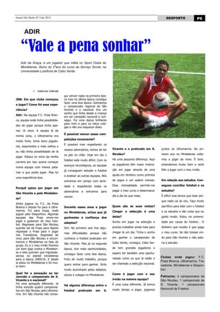 Jornal Nhô Balta Nº 0 de 2012                                                                                    DESPORTO                  P6


        ADIR

      “Vale a pena sonhar”
      Adir da Graça, é um jogador que milita no Sport Clube do
      Mindelense. Aluno do 2ºano do curso de Serviço Social, na
      Universidade Lusófona de Cabo Verde.




                 Anderson Andrade
                                     gui vencer nada na primeira épo-
JNB: Em que clube começou            ca mas na última época consegui
                                     fazer uma boa época. Ganhamos
a jogar? Como foi essa expe-
                                     o campeonato regional de São
riência?                             Vicente e o nacional. Era um
                                     sonho que tinha desde a criança
Adir: Na equipa F.C. Praia Bran-
                                     em ser campeão nacional e con-
ca, equipa onde tinha possibilida-   segui. Foi uma época brilhante
                                     para mim e para os meus cole-
des de jogar porque tinha ape-
                                     gas e não vou esquecer disso.
nas 16 anos. A equipa lá da
                                     É possível vencer essas com-
minha zona, o Ultramarina era
                                     petições novamente?
muito forte, tinha bons jogado-
                                     È possível mas respeitando os
res, experientes e mais velhos e
                                     nossos adversários, temos de ter     Vicente e o praticado em S.         juntos na Ultramarina. No pri-
eu não tinha possibilidade de lá
                                     os pés no chão. Hoje em dia o        Nicolau?                            meiro ano no Mindelense volta-
jogar. Estava no início da minha
                                     futebol está muito difícil. Com os   Há uma pequena diferença. Aqui      mos a jogar de novo. È bom,
carreira por isso queria começar
                                     avanços tecnológicos, as equipas     os jogadores têm maior motiva-      entendemos muito bem e senti
numa equipa com menos pata-
                                     já conseguem estudar o futebol       ção em jogar através de uma         feliz a jogar com o meu irmão.
mar e que podia jogar. Mas foi
                                     e analisar as outras equipas. Nós    ajuda em dinheiro como prémios
uma experiência boa.
                                     entramos em campo com serie-         de jogos e um salário mensal.       Em relação aos estudos. Con-

                                     dade e respeitando todas os          Essa   mensalidade    permite-me    segues conciliar futebol e os
Porquê optou por jogar em
                                     adversários   e   entramos    para   pagar o meu curso e desenrascar     estudos?
São Vicente e pelo Mindelen-
                                     vencer.                              dia a dia do que resta.             È difícil mas temos que lutar por-
se?
                                                                                                              que nada cai do céu. Faço muito
Antes jogava no F.C. da Praia
Branca e depois fui para a Ultra-    Durante esses anos a jogar           Quais são as suas metas?            sacrifício para lidar com o futebol
marina. Fui para tropa, onde                                              Chegar a selecção é uma             e os estudos e são coisa que eu
                                     no Mindelense, achas que já
joguei pelo Desportivo. Algumas
equipas das Praia viram-me           ganhastes a confiança dos            delas?                              gosto muito. Estou na universi-
jogar e gostaram do meu fute-                                             Sonho em jogar na selecção e        dade por causa do futebol… O
                                     adeptos?
bol. Regressei para São Nicolau
quando sai da tropa para depois      Sim. No primeiro ano tive algu-      preciso trabalhar ainda mais para   dinheiro que recebo é que paga
regressar a Praia para ir jogar                                           chegar lá um dia. Tinha o sonho     o meu curso. Se não tivesse vin-
                                     mas   dificuldades   porque   não
nos Travadores. Regressei de
novo para São Nicolau e encon-       conhecia o futebol praticado em      em ganhar o campeonato de           do para São Vicente e não esta-
tramos o Mindelense na fase de                                            Cabo Verde, consegui. Cabo Ver-     ria a estudar.
                                     São Vicente. Mas já na segunda
grupo. Eu e o meu irmão fizemos
um bom jogo contra o Mindelen-       época, tive mais oportunidades,      de tem grandes jogadores e
se e eles queriam que ingressás-                                          espero ter também uma oportu-
                                     consegui fazer uma boa época,
semos no plantel mindelense                                                                                   Clubes onde jogou: F.C.
para a época 2009/10. E desde        fruto de muito trabalho, porque      nidade como os que lá estão e
                                                                                                              Praia Branca, Ultramarina, Tra-
aí estou no Mindelense e foi mui-                                         ser chamado a selecção nacional.
                                     quero entrar para ganhar. Sinto                                          vadores, Mindelense e Despor-
to bom.
                                     muito acarinhado pelos adeptos,                                          tivo
Qual foi a sensação ao ter                                                Como é jogar com o seu
                                     sócios e colegas no Mindelense.                                          Palmares: 4 campeonatos de
vencido o campeonato de S.
Vicente e o nacional?                                                     irmão na mesma equipa?              São Nicolau, 1 campeonato de
Foi uma sensação diferente. Já                                            È uma coisa diferente. Já temos     S. Vicente, 1 campeonato
                                     Há alguma diferença entre o
tinha vencido quatro campeona-
                                                                          muito tempo a jogar, jogamos        Nacional de Futebol.
tos em São Nicolau pelo Ultrama-     futebol    praticado     em     S.
rina. Em São Vicente não conse-
 