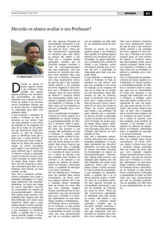 Jornal Nhô Balta Nº 0 de 2012                                                                                       OPINIÃO                P7




Deverão os alunos avaliar o seu Professor?

                                     Por isso, algumas Direcções de       rios da qualidade (ou falta dela)    fazer com os Mestres e Doutores
                                     Universidades eliminaram a prá-      do seu estabelecimento de ensi-      com fraco desempenho dentro
                                     tica de avaliação do Professor       no.                                  da sala de aula e que eventual-
                                     por parte do aluno. Talvez por       Deverão os alunos no ensino          mente venham a ser avaliados
                                     não reconhecerem capacidades         superior avaliar o seu Professor?    de forma negativa? É bom lem-
                                     no estudante para esta tarefa,       Esta questão tem gerado alguma       brar que o Ministério do Ensino
                                     ou porque não sabem o que            polémica nos corredores das Uni-     Superior exige um certo número
                                     fazer com o resultado dessas         versidades. Se alguns defendem       de Mestres e Doutores dentro
                                     avaliações. Acredito que as          que o estudante tem o direito de     das Universidades. Então, qual a
                                     Direcções desejam aumentar o         avaliar o seu Professor, outros      solução a adoptar? Deixar os alu-
                                     nível de ensino/aprendizagem         contradizem dizendo que os alu-      nos avaliarem o Professor e não
                                     das suas instituições. Para isso     nos não têm a capacidade ou          fazer nada com os resultados ou
                                     precisam ter docentes bem cota-      maturidade para fazer uma ava-       eliminar a avaliação, pura e sim-
                                     dos e bem avaliados. Mas o que       liação válida.                       plesmente?
          Odair Varela               fazer com os Mestres e Doutores      O que pretende o estudante ao        Com a multiplicação de estabele-
                                     com fraco desempenho dentro          avaliar o Professor no final do      cimentos de ensino superior (e a




D
                                     da sala de aula e que eventual-      semestre ou ano lectivo? Será        trabalharem no mesmo horário),
          everão os alunos no        mente venham a ser avaliados         que essa avaliação é uma forma       a quantidade/qualidade de Mes-
          ensino superior avaliar    de forma negativa? É bom lem-        de expiação ou de vingança? No       tres e Doutores tende à escas-
          o seu Professor? Esta      brar que o Ministério do Ensino      caso de se tratar de um profes-      sez, pelo que as Universidades
          questão tem gerado         Superior exige um certo número       sor que demonstrou claras defi-      há muito que tomaram a sua
alguma polémica nos corredores       de Mestres e Doutores dentro         ciências na arte da docência,        posição. Nas instituições em que
das Universidades. Se alguns         das Universidades. Então, qual a     quais os benefícios reais para o     o Professor é avaliado, quem
defendem que o estudante tem o       solução a adoptar? Deixar os alu-    aluno que o avalia somente no        está mais sujeito a sofrer as con-
direito de avaliar o seu docente,    nos avaliarem o Professor e não      final do percurso? Qual a maturi-    sequências de uma má avalia-
outros contradizem dizendo que       fazer nada com os resultados ou      dade de um aluno que acaba de        ção, são quase sempre os Licen-
os alunos não têm a capacidade       eliminar a avaliação, pura e sim-    chegar do ensino secundário          ciados. Nas outras, finge-se que
ou maturidade para fazer uma         plesmente?                           para avaliar o seu professor? Há     tudo vai bem. Mas a avaliação
avaliação válida.                    Com a multiplicação de estabele-     quem defenda que o universitá-       não é somente pela negativa. Ela
O que pretende o estudante ao        cimentos de ensino superior (e a     rio deveria começar a apreciação     é o momento do aluno reconhe-
avaliar o Professor no final do      trabalharem no mesmo horário),       a partir do terceiro ano de curso,   cer o mérito do docente. Uma
semestre ou ano lectivo? Será        a quantidade/qualidade de Mes-       numa formação de quatro anos.        boa avaliação serve também de
que essa avaliação é uma forma       tres e Doutores tende à escas-       Só depois desse tempo, defen-        incentivo e de exemplo a ser
de expiação ou de vingança? No       sez, pelo que as Universidades       dem, ele terá adquirido a madu-      seguido na melhoria do desem-
caso de se tratar de um profes-      há muito que tomaram a sua           reza necessária para dizer se um     penho do Professor, melhorando
sor que demonstrou claras defi-      posição. Nas instituições em que     Professor está fazendo um bom        assim, a qualidade da educação
ciências na arte da docência,        o Professor é avaliado, quem         trabalho ou não.                     e do ensino ministrado.
quais os benefícios reais para o     está mais sujeito a sofrer as con-   Mas, terá o estudante conheci-       Por isso defendo que o Professor
aluno que o avalia somente no        sequências de uma má avalia-         mentos suficientes para julgar a     deve ser avaliado pelos alunos
final do percurso? Qual a maturi-    ção, são quase sempre os Licen-      prestação pedagógica e a quali-      universitários, de forma contí-
dade de um aluno que acaba de        ciados. Nas outras, finge-se que     dade profissional dos docentes?      nua, desde o primeiro ano e que
chegar do ensino secundário          tudo vai bem. Mas a avaliação        Realmente, um aluno que chega        o resultado dessas avaliações
para avaliar o seu professor? Há     não é somente pela negativa. Ela     do ensino secundário encontra        deva ser levado em conta. Não
quem defenda que o universitá-       é o momento do aluno reconhe-        na Universidade um sistema de        que uma avaliação negativa
rio deveria começar a apreciação     cer o mérito do docente. Uma         ensino/aprendizagem diferente.       levasse automaticamente ao des-
a partir do terceiro ano de curso,   boa avaliação serve também de        Este choque pode provocar uma        pedimento, mas que ela servisse
numa formação de quatro anos.        incentivo e de exemplo a ser         avaliação pela negativa pois não     para que o Professor e a Direc-
Só depois desse tempo, defen-        seguido na melhoria do desem-        está habituado com essas novas       ção repensassem as suas estra-
dem, ele terá adquirido a madu-      penho do Professor, melhorando       exigências. Neste caso, o juízo      tégias, modelos e metodologias.
reza necessária para dizer se um     assim, a qualidade da educação       estaria usando o ensino secundá-     Ao Professor dá-se a oportunida-
Professor está fazendo um bom        e do ensino ministrado.              rio como modelo de comparação,       de de conhecer os seus pontos
trabalho ou não.                     Por isso defendo que o Professor     o que estragaria os resultados.      fracos e melhorá-los e à Direcção
Mas, terá o estudante conheci-       deve ser avaliado pelos alunos       Então, a questão não é se os         a possibilidade de obter um feed
mentos suficientes para julgar a     universitários, de forma contí-      alunos deverão avaliar o Profes-     -back dos seus alunos/clientes
prestação pedagógica e a quali-      nua, desde o primeiro ano e que      sor, mas sim, se poderão avaliar.    que são os principais publicitá-
dade profissional dos docentes?      o resultado dessas avaliações        Por isso, algumas Direcções de       rios da qualidade (ou falta dela)
Realmente, um aluno que chega        deva ser levado em conta. Não        Universidades eliminaram a prá-      do seu estabelecimento de ensi-
do ensino secundário encontra        que uma avaliação negativa           tica de avaliação do Professor       no.
na Universidade um sistema de        levasse automaticamente ao des-      por parte do aluno. Talvez por
ensino/aprendizagem diferente.       pedimento, mas que ela servisse      não reconhecerem capacidades
Este choque pode provocar uma        para que o Professor e a Direc-      no estudante para esta tarefa,
avaliação pela negativa pois não     ção repensassem as suas estra-       ou porque não sabem o que
está habituado com essas novas       tégias, modelos e metodologias.      fazer com o resultado dessas
exigências. Neste caso, o juízo      Ao Professor dá-se a oportunida-     avaliações. Acredito que as
estaria usando o ensino secundá-     de de conhecer os seus pontos        Direcções desejam aumentar o
rio como modelo de comparação,       fracos e melhorá-los e à Direcção    nível de ensino/aprendizagem
o que estragaria os resultados.      a possibilidade de obter um feed     das suas instituições. Para isso
Então, a questão não é se os         -back dos seus alunos/clientes       precisam ter docentes bem cota-
alunos deverão avaliar o Profes-     que são os principais publicitá-     dos e bem avaliados. Mas o que
sor, mas sim, se poderão avaliar.
 