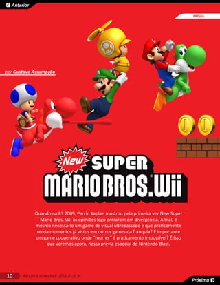 Anterior

                                                                                      SESSÃO
                                                                                      PRÉVIA




por Gustavo Assumpção




             Quando na E3 2009, Perrin Kaplan mostrou pela primeira vez New Super
                Mario Bros. Wii as opiniões logo entraram em divergência. Afinal, é
             mesmo necessário um game de visual ultrapassado e que praticamente
              recria momentos já vistos em outros games da franquia? É importante
             um game cooperativo onde “morrer” é praticamente impossível? É isso
                   que veremos agora, nessa prévia especial do Nintendo Blast.




10
                                                                                      Próxima
 