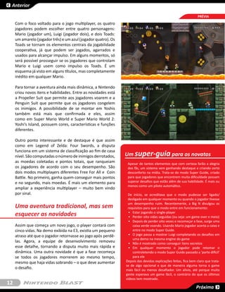 Anterior

                                                                                                                 PRÉVIA
     Com o foco voltado para o jogo multiplayer, os quatro
     jogadores podem escolher entre quatro personagens:
     Mario (jogador um), Luigi (jogador dois), e dois Toads:
     um amarelo (jogador três) e um azul (jogador quatro). Os
     Toads se tornam os elementos centrais da jogabilidade
     cooperativa, já que podem ser jogados, agarrados e
     usados para alcançar impulso. Em alguns momentos, só
     será possível prosseguir se os jogadores que controlam
     Mario e Luigi usem como impulso os Toads. É um
     esquema já visto em alguns títulos, mas completamente
     inédito em qualquer Mario.

     Para tornar a aventura ainda mais dinâmica, a Nintendo
     criou novos itens e habilidades. Entre as novidades está
     a Propeller Suit que permite aos jogadores voarem e a
     Penguin Suit que permite que os jogadores congelem
     os inimigos. A possibilidade de se montar em Yoshis
     também está mais que confirmada e eles, assim
     como em Super Mario World e Super Mario World 2:
     Yoshi’s Island, possuem cores, características e funções
     diferentes.

     Outro ponto interessante e de destaque é que assim
     como em Legend of Zelda: Four Swords, a disputa
     funciona em um sistema de classificação ao fim de casa
     nível. São computadas o número de inimigos derrotados,     Um super-guia para os novatos
     as moedas coletadas e pontos totais, que ranqueiam          Apesar de tantos elementos que com certeza farão a alegria
     os jogadores de acordo com o seu desempenho. São            dos fãs, um sistema vem ganhando destaque e criando certo
     dois modos multiplayers diferentes Free For All e Coin      desconforto na mídia. Trata-se do modo Super Guide, criado
     Battle. No primeiro, ganha quem conseguir mais pontos       para que jogadores que encontrem muita dificuldade possam
     e no segundo, mais moedas. É mais um elemento para          superar desafios que estão além de sua habilidade. É mais ou
                                                                 menos como um piloto automático.
     ampliar a experiência multiplayer – muito bem vindo
     por sinal.                                                  De início, se acreditava que o modo pudesse ser ligado/
                                                                 desligado em qualquer momento ou quando o jogador tivesse
                                                                 um desempenho ruim. Recentemente, a Big N divulgou os
     Uma aventura tradicional, mas sem                           requisitos para que o modo entre em funcionamento:
     esquecer as novidades                                        •	 Estar jogando o single-player
                                                                  •	 Perder oito vidas seguidas (ou seja: um game over e meio)
                                                                  •	 Depois de perder oito vezes e recomeçar a fase, surge uma
     Assim que começa um novo jogo, o player contará com             caixa verde voando. Usando Mario jogador acerta a caixa e
     cinco vidas. Na demo exibida na E3, existia um pequeno          entre no modo Super Guide.
     atraso até que o jogador retornasse ao jogo após perdê-      •	 O jogo passa a mostrar Luigi completando os desafios em
                                                                     uma demo na mesma engine do game
     las. Agora, a equipe de desenvolvimento removeu              •	 Não é mostrado como conseguir itens secretos
     esse detalhe, tornando a disputa muito mais rápida e         •	 Em qualquer momento o jogador pode retomar o
     dinâmica. Uma outra novidade é que a fase recomeça              controletendo o modo Super Guide passado a ‘parte difícil’
     se todos os jogadores morrerem ao mesmo tempo,                  para ele
     mesmo que haja vidas sobrando – o que deve aumentar        Depois das devidas explicações feitas, fica bem claro que trata-
                                                                se de algo opcional e que de maneira alguma torna o game
     o desafio.                                                 mais fácil ou menos desafiador. Um alívio, até porque muita
                                                                gente esperava um game fácil, o contrário do que os últimos
                                                                vídeos tem mostrado.
12
                                                                                                               Próxima
 