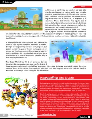 Anterior

                                                                                                                     PRÉVIA

                                                            A Nintendo já confirmou que existem ao todo oito
                                                            mundos ramificados (no mesmo estilo que o usado
                                                            em New. Super Mario Bros. do DS) cada qual com um
                                                            tema diferente. Estarão presentes as famosas casas-
                                                            cogumelo com itens e power-ups, as fortalezas e o
                                                            castelo no fim de cada mundo. Para alguns, esse é
                                                            um ponto fundamental para manter as características
                                                            fiéis a tradição. Para outros, mostra uma certa falta de
                                                            criatividade – que no caso parece proposital.
                                                            Outra novidade são as chamadas Super Skills. Assim
                                                            que o jogador encontra moedas especiais escondidas
     em locais chave das fases, são liberadas uma série de vídeos usando a engine do modo Super Guide (veja box)
     que mostram ao jogador como conseguir vidas infinitas, encontrar objetivos secretos e modos alternativos de
     jogabilidade.

     A Nintendo também tem trabalhado para oferecer em
     diversas fases alguns elementos diferentes e inéditos.
     Exemplo são as já divulgadas fases com jangadas, que
     podem afundar na água se tiverem muitas pessoas em
     cima, o que é indicado por um número na parte superior.
     Outras novidades são a possibilidade de se jogar barris
     nos inimigos e as missões especiais – liberadas após a
     fase ser completada uma vez.

     New Super Mario Bros. Wii é um game que deve se
     tornar um dos grandes sucessos para esse fim de ano. O
     lançamento ocorre logo mais, no dia 15 de novembro e é bom você já reservar uma grande parcela do tempo
     das suas festas de fim de ano e de suas férias para curtir com seus amigos a versão mais divertida da série
     Mario em muito tempo. Difícil é imaginar o que nos espera.



                                                    Os Koopalings estão de volta!

                                                    Os Koopalings servem de chefes em cada um dos oito mundos. Eles também fazem
                                                    uma aparição na sequência de abertura do jogo, se escondendo num bolo que os
                                                    Koopas apresentaram à Princesa Peach. Bowser Jr. também vai aparecer em New
                                                    Super Mario Bros. Wii juntinho com os Koopalings, fazendo desta a primeira vez
                                                    em que todas as oito crianças de Bowser aparecem juntos no mesmo jogo.

                                                    Os sete Koopalings parecem ter todos os Cetros Mágicos de Super Mario Bros. 3
                                                    (ô nostalgia, posso até lembrar da música da batalha), enquanto Bowser Jr. tem
                                                    um próprio Koopa Clown Car, uma versão diminuta do Palhaçocóptero usado
                                                    por Bowser em Super Mario World (nostalgia de novo... posso até lembrar dos
                                                    barulhos que o grande B fazia tentando me esmagar no chão... badoom!). Quando
                                                    um Koopaling for derrotado, ele sairá correndo da batalha assim como Bowser Jr.
                                                    costumava fazer em New Super Mario Bros., o primeiro para Nintendo DS, o que
                                                    sugere uma revanche mais tarde no jogo. Somado a tudo isso, além da excitação
                                                    de ver os Koopalings renderizados à terceira dimensão, percebemos que o cabelo
                                                    de Iggy agora está verde, e o de Lemmy ganhou um rabo de cavalo!


13                                                por Eduardo Jardim
                                                                                                                    Próxima
 