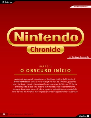 Anterior

                                                                                    NINTENDO CHRONICLE




                                                                              por Gustavo Assunpção



                                            PA R T E 1 :
                     O O bscuro I n í cio
               A partir de agora você vai conferir em detalhes a história da Nintendo. A
              Nintendo Chronicle conta o início da Big N há mais de 100 anos, passando
             pela criação das grandes franquias até o sucesso atual do Wii e do DS. Nessa
               primeira parte, o foco é na história da Nintendo antes de se tornar uma
             empresa do ramo de games. E não se esqueça: toda edição tem um capítulo
            novo de uma das histórias mais impressionantes de oportunismo e superação




14
                                                                                            Próxima
 