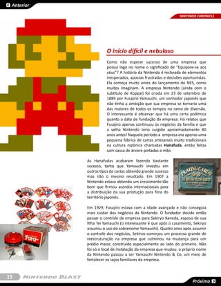 Anterior

                                                               NINTENDO CHRONICLE




                      O início difícil e nebuloso
                      Como não esperar sucesso de uma empresa que
                      possui logo no nome o significado de “Equipare-se aos
                      céus”? A história da Nintendo é recheada de elementos
                      inesperados, apostas frustradas e decisões oportunistas.
                      Ela começa muito antes do lançamento do NES, como
                      muitos imaginam. A empresa Nintendo (ainda com o
                      subtítulo de Koppai) foi criada em 23 de setembro de
                      1889 por Fusajiro Yamauchi, um sonhador japonês que
                      não tinha a ambição que sua empresa se tornaria uma
                      das maiores de todos os tempos no ramo de diversão.
                      O interessante é observar que há uma certa polêmica
                      quanto a data de fundação da empresa. Há relatos que
                      Fusajiro apenas continuou os negócios da família e que
                      a velha Nintendo teria surgido aproximadamente 80
                      anos antes! Naquele período a empresa era apenas uma
                      pequena fábrica de cartas artesanais muito tradicionais
                      na cultura nipônica chamadas Hanafuda, então feitas
                      com casca de árvore pintadas a mão.

            As Hanafudas acabaram fazendo bastante
            sucesso, tanto que Yamauchi investiu em
            outros tipos de cartas obtendo grande sucesso
            mas não o mesmo resultado. Em 1907 a
            Nintendo estava obtendo um crescimento tão
            bom que firmou acordos internacionais para
            a distribuição da sua produção para fora do
            território japonês.

            Em 1929, Fusajiro estava com a idade avançada e não conseguia
            mais cuidar dos negócios da Nintendo. O fundador decide então
            passar o controle da empresa para Sekiryo Kaneda, esposo de sua
            filha Tei Yamauchi (o interessante é que após o casamento, Sekiryo
            assumiu o uso do sobrenome Yamauchi). Quatro anos após assumir
            o controle dos negócios, Sekiryo começou um processo grande de
            reestruturação na empresa que culminou na mudança para um
            prédio maior, construído especialmente ao lado do primeiro. Não
            foi só o local de instalação da empresa que mudou: o próprio nome
            da Nintendo passou a ser Yamauchi Nintendo & Co, um meio de
            fortalecer os laços familiares da empresa.



15
                                                                      Próxima
 