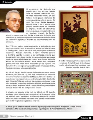 Anterior

                                                                                                 NINTENDO CHRONICLE
                                O crescimento da Nintendo era
                                grande ano a ano até que Sekiryo
                                sofre um derrame cerebral em 1949.
                                O então presidente decidiu em seu
                                leito de morte passar o comando da
                                empresa para seu neto de apenas 21
                                anos. Seu nome: Hiroshi Yamauchi.
                                Hiroshi desde o início adotou uma
                                postura bastante forte no comando
                                da empresa. Investiu em alternativas
                                inovadoras e que em nada lembravam
                                os objetivos originais da família.
     Hiroshi comprou uma frota de táxi e uma rede de hotéis sem
     abandonar os principais objetivos da empresa que ele foi incubido
     de administrar: a produção de cartas e o crescimento no ramo de
     diversões.

     Em 1950, em meio a mais crescimento, a Nintendo deu um
     importante passo rumo ao sucesso ao assinar um contrato com
     a Disney para a criação de cartas com personagens do famoso
     desenhista. Naquele momento, o nome Nintendo deixava
     o território japonês e passava a ser conhecido, mesmo que
     timidamente, no resto do mundo. Um ano mais tarde, a empresa
     muda de nome pela terceira vez e passa a se chamar Nintendo
     Karuta por iniciativa de Hiroshi. Nesse mesmo ano a empresa          As cartas Hanafuda foram as responsáveis
     ganha uma sede ainda maior mostrando que os negócios iam              pelo início da trajetória da Nintendo, que
     bem. Hiroshi se consagrava na presidência com atitudes acertadas,    envolve não só empenho e qualidade, mas
     lucros crescentes e acionistas satisfeitos.                                     também uma boa dose de sorte.

     Na década de 60, Hiroshi investe ainda mais em outros ramos
     fundando uma rede de TV, uma rede alimentícia que fabricava
     macarrão instantâneo (o conhecido Miojo) e até mesmo motéis! E o
     que dizer do bizarro aspirador de pó Charitory também distribuído
     pela Nintendo? Mas ao contrário das outras empreitadas, essas
     não obtiveram o resultado esperado deixando a empresa numa
     situação difícil. A verdade é que a venda de cartas já não era tão
     rentável desde o fim das Olimpiadas de Tóquio.

     A situação se agravou ainda mais na década de 70 quando
     empresas como Bandai e Atari conseguiram se destacar no ramo
     de diversão com a introdução de aparelhos eletrônicos. Hiroshi
     então viu nesse mercado crescente uma grande oportunidade
     para tentar resgatar os negócios da empresa.


     É então que a Nintendo decide distribuir alguns populares videogames da época e Gunpei Yokoi é
     contratado. Mas isso é conversa para nossa segunda parte da Nintendo Chronicle. Até lá!



16
                                                                                                        Próxima
 