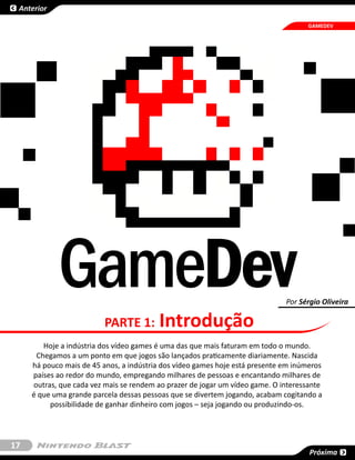 Anterior

                                                                                    GAMEDEV




            GameDev                                                           Por Sérgio Oliveira

                          PARTE 1:       Introdução
        Hoje a indústria dos vídeo games é uma das que mais faturam em todo o mundo.
      Chegamos a um ponto em que jogos são lançados praticamente diariamente. Nascida
     há pouco mais de 45 anos, a indústria dos vídeo games hoje está presente em inúmeros
     países ao redor do mundo, empregando milhares de pessoas e encantando milhares de
     outras, que cada vez mais se rendem ao prazer de jogar um vídeo game. O interessante
     é que uma grande parcela dessas pessoas que se divertem jogando, acabam cogitando a
          possibilidade de ganhar dinheiro com jogos – seja jogando ou produzindo-os.




17
                                                                                     Próxima
 