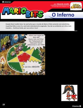 Anterior
                                                                                por Eduardo Jardim
                                                                            reinodocogumelo.blogspot.com




                                                                             O Inferno
     Howdy there! Jardim here. Se você acha que o mundo do Mario é feito somente com estrelinhas,
     roupinhas fofas e arco-íris, você está redondamente enganado. Vou dar ao ambiente um clima mais
     macabro... Continue lendo, por sua conta e risco!



                                                                       O Inferno é o lugar de sofrimento e punição
                                                                       para o qual as almas improbas são mandadas
                                                                       após a morte, como acreditado por muitas
                                                                       religiões. O Inferno é fortemente referido no
                                                                       gibi do Club Nintendo, Super Mario in Die
                                                                       Nacht des Grauens. Lá, Wario faz um pacto
                                                                       com o demônio Abigor para conseguir o
                                                                       amor de Princesa Peach (em troca, ele deu a
                                                                       Abigor as chaves de todos os apartamentos
                                                                       do prédio da Nintendo, onde moram
                                                                       os personagens, para que seus amigos
                                                                       diabólicos pudessem fazer das casas lares
                                                                       para si próprios). A história é muito chapada
                                                                       e macabra, e conta com presenças de estilo
                                                                       como Chuckie, Jason e Leatherface. Eu até
                                                                       vi o Freddy Krueger levando porrada de um
                                                                       Mario demoníaco.

                                                                    Abigor clama ser o “intermediário do
                                                                    Inferno” e mora num templo repleto de
                                                                    monstros famosos chamado Infernum. Ele
                                                                    também diz “Bem-vindo ao Inferno” quando
     Mario e seus amigos entram no templo em sua jornada para resgatar a Princesa Toadstool, que foi capturada
     e transformada num zumbi horrendo por Abigor. Por causa do que Abigor fez com sua mente, Toadstool diz a
     Mario uma das frases mais macabras que eu já vi por aí: “Sua mãe limpa privadas no inferno”.

     Falando em Inferno no mundo do Mario, a bruxa supostamente satanista de
     WarioWare, Ashley, possui uma das músicas-tema mais divertidas da história.
     Mas, ao acelerar bastante a música, você pode escutar as palavras “I have granted
     kids to Hell”, que significa “Eu concedi crianças para o Inferno”. Eu geralmente não
     acredito nessas acelerações e efeitos musicais bizarros, mas o fato de ela ser uma
     bruxa que usa um demônio para fazer magias faz com que isso seja extremamente
     adequado à personagem. Será?



19
                                                                                                            Próxima
 