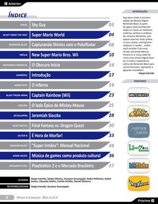 Anterior

                                                                                                              INTRODUÇÃO
      Índice                                                                                         Seja bem-vindo à primeira
                                                                                                     edição da Revista Digital
              PERFIL   Shy Guy                                                                 03    Nintendo Blast! A partir
                                                                                                     de agora você acompanhá
                                                                                                     todos os meses as melhores
BLAST FROM THE PAST    Super Mario World                                                       04    matérias, prévias e análises
                                                                                                     do universo Nintendo, sem
                                                                                                     sequer precisar estar online;
                                                                                                     no seu celular, smartphone,
      POKÉMON BLAST    Capturando Shinies com o PokéRadar                                      08    netbook, e-reader... enfim,
                                                                                                     você escolhe! Com essa
                                                                                                     revista nós pretendemos
             PRÉVIA    New Super Mario Bros. Wii                                               10    mostrá-lo a nossa visão de
                                                                                                     como uma revista digital deve
                                                                                                     ser e trazer a experiência
NINTENDO CHRONICLE     O Obscuro Início                                                        14    online do Nintendo Blast para
                                                                                                     outros formatos. Aproveite e
                                                                                                     aguarde novidades!
           GAMEDEV     Introdução                                                              17                   - Sérgio Estrella


                                                                                                                PARCEIROS
          MARIO BITS   O Inferno                                                               19
  BLAST FROM JAPAN     Captain Rainbow (Wii)                                                   23
            COLUNA     O lado Épico de Mickey Mouse                                            25
         DEVELOPERS    Jeremiah Slaczka                                                        28
        BLAST BATTLE   Final Fantasy vs. Dragon Quest                                          30
            OUTER N    É Hora de Morfar!                                                       33
      RANDOM BLAST     “Super Irmãos”: Manual Nacional                                         34
        GAME MUSIC     Música de games como produto cultural                                   36
      ENQUANTO ISSO    PlayStation 2 e o Mercado Brasileiro                                    37

                       Sérgio Estrella, Sérgio Oliveira, Gustavo Assumpção, Pedro Pellicano, Andre
            AUTORES    Santos, Eduardo Jardim, Camila Schäfer, Daniel Oliveirra

   REVISORES/DESIGN    Sérgio Estrella, Gustavo Assumpção



  2
                                                                                                                    Próxima
 