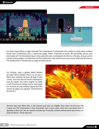 Anterior

                                                                                                       MARIO BITS




     Em Super Paper Mario, o lugar chamado The Underwhere é comparado com o Inferno muitas vezes, embora
     divida mais semelhanças com o submundo grego, Hades. Enquanto os puros são permitidos passar uma
     eternidade em The Overwhere (que é mais parecido com a contraparte do Inferno, o Paraíso, do que com os
     Campos Elísios gregos), os habitantes de The Underwhere não sofreram por seus crimes. Diferente do Inferno,
     The Underwhere é meramente um lugar de tédio eterno.




     Pra finalizar, sabe a galáxia Melty Molten
     de Super Mario Galaxy? Pois é, eu sei que o
     Mario tem centenas de fases de fogo e tudo
     o mais, mas essa aqui foi mesmo baseada na
     casa do capeta. Seu nome original no Japão
     é Hell Prominence Galaxy (como você pode
     ver no título de uma sinfonia original da trilha
     sonora do jogo), que significa “proeminência
     do Inferno”.




     Termino aqui esse Mario Bits, e não importa qual seja sua religião, faça o bem na terra pra não
     ir parar em The Underwhere e ficar discutindo com o povo sobre como foi o seu Game Over. E
     agradeça a Deus por não ser aquele Goomba que frustrado, reclama eternamente que tomou um
     pisão do Mario. Thank Heavens!




20
                                                                                                        Próxima
 
