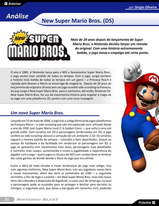 Anterior
                                                                                          por Sérgio Oliveira

Análise
                              New Super Mario Bros. (DS)

                                                     Mais de 20 anos depois do lançamento de Super
                                                      Mario Bros. a Nintendo decidiu lançar um remake
                                                       do original. Com uma história extremamente
                                                        batida, o jogo inova e empolga até certo ponto.




     O ano é 1985. A Nintendo lança para o NES o famosíssimo Super Mario Bros.,
     o jogo avulso mais vendido de todos os tempos. Com o jogo, surgia também
     a história mais batida de todos os tempos em um game – a Princesa Peach é
     raptada pelo Bowser e Mario se encarrega de resgatá-la. Depois de 20 anos do
     lançamento do original e 14 anos sem um jogo no estilo side-scrooling na franquia,
     eis que surge o New Super Mario Bros. para o novíssimo, até então, Nintendo DS.
     New Super Mario Bros. faz uso da mesmíssima história para resgatar a magia de
     se jogar em uma plataforma 2D, porém com uma nova roupagem.



     Um novo Super Mario Bros.
     Lançado em 15 de maio de 2006, o jogo tráz a antiga fórmula de jogos plataformas
     da franquia Mario – o side-scrooling que não era explorado nem utilizado desde
     o ano de 1992 com Super Mario Land 2: 6 Golden Coins –, que volta à cena em
     grande estilo. Com cenários em 2D e personagens renderizados em 3D, o jogo
     confere ao side-scrooling clássico a sensação de um ambiente 2.5D. Os cenários
     seguem o mesmo padrão de sempre – coloridos e bem desenhados. Graças ao
     avanço do hardware e da facilidade em renderizar os personagens em 3D, o
     jogo se apresenta com movimentos mais leves, personagens mais detalhados
     e controles mais suaves, aumentando e muito a jogabilidade e experiência do
     jogador com o jogo – quem jogou o clássico do NES com certeza deve se lembrar
     dos calos ganhos de brinde devido a física do jogo que era sofrida.

     Como a idéia de todo remake é trazer lembranças do jogo mais antigo, mas
     com algumas melhorias, New Super Mario Bros. tráz aos jogadores novos itens
     e novos movimentos. Além dos itens já conhecidos de 1985 – o cogumelo
     vermelho, a flor de fogo e a estrela – em New Super Mario Bros. mais três novos
     itens são colocados à disposição do bigodudo: o casco azul de tartaruga, no qual
     o personagem pode se esconder para se proteger e deslizar para derrotar os
     inimigos; o cogumelo azul, que deixa o barrigudo em tamanho mini, podendo


21
                                                                                                Próxima
 
