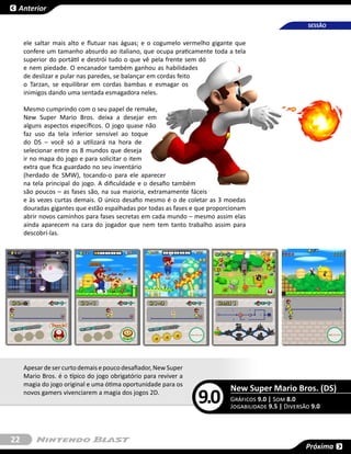 Anterior

                                                                                                     SESSÃO


     ele saltar mais alto e flutuar nas águas; e o cogumelo vermelho gigante que
     confere um tamanho absurdo ao italiano, que ocupa praticamente toda a tela
     superior do portátil e destrói tudo o que vê pela frente sem dó
     e nem piedade. O encanador também ganhou as habilidades
     de deslizar e pular nas paredes, se balançar em cordas feito
     o Tarzan, se equilibrar em cordas bambas e esmagar os
     inimigos dando uma sentada esmagadora neles.

     Mesmo cumprindo com o seu papel de remake,
     New Super Mario Bros. deixa a desejar em
     alguns aspectos específicos. O jogo quase não
     faz uso da tela inferior sensível ao toque
     do DS – você só a utilizará na hora de
     selecionar entre os 8 mundos que deseja
     ir no mapa do jogo e para solicitar o item
     extra que fica guardado no seu inventário
     (herdado de SMW), tocando-o para ele aparecer
     na tela principal do jogo. A dificuldade e o desafio também
     são poucos – as fases são, na sua maioria, extramamente fáceis
     e às vezes curtas demais. O único desafio mesmo é o de coletar as 3 moedas
     douradas gigantes que estão espalhadas por todas as fases e que proporcionam
     abrir novos caminhos para fases secretas em cada mundo – mesmo assim elas
     ainda aparecem na cara do jogador que nem tem tanto trabalho assim para
     descobrí-las.




     Apesar de ser curto demais e pouco desafiador, New Super
     Mario Bros. é o típico do jogo obrigatório para reviver a
     magia do jogo original e uma ótima oportunidade para os
                                                                           New Super Mario Bros. (DS)
     novos gamers vivenciarem a magia dos jogos 2D.
                                                                 9.0       Gráficos 9.0 | Som 8.0
                                                                           Jogabilidade 9.5 | Diversão 9.0



22
                                                                                                     Próxima
 
