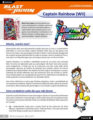 Anterior
                                                                                            por Gustavo Assumpção



                                                      Captain Rainbow (Wii)
                          Blast from Japan mostrará games que
                          nunca atravessaram o oceano, e portanto
                          ficaram restritos ao mercado nipônico. E
                          nada melhor para começar que um dos
                          games mais estranhos e controversos dos
                          últimos tempos. Conheça agora, em suas
                          particularidades, Captain Rainbow.



     Macho, macho man!
     Desenvolvido pelo semi-desconhecido estúdio Skip (que já criou o surpreendente
     Chibi-Robo e a série Art Style), Captain Rainbow talvez seja um dos games mais
     bizarros já criados. Seu personagem principal é talvez o mais esquisito protagonista
     de um game lançado pela Nintendo em todos os tempos. Sentiu o problema? Pois é,
     esse aqui é um daqueles jogos que você sequer pensou que um dia seria feito.

     Captain Rainbow é na verdade a identidade secreta de um jovem ator chamado
     Nick. Ele entra em depressão após seu personagem não fazer mais tanto sucesso
     como antigamente. É então que ele se muda para uma ilha, onde estão vários
     personagens obscuros da história da Nintendo que também sofrem do mesmo
     problema de impopularidade. Seu objetivo durante o jogo é reconquistar o sucesso,
     coletando 20 estrelas diferentes que são necessárias para que tal feito se realize.
     Essas estrelas podem ser conseguidas de duas formas: explorando as localidades ou
     então ajudando os outros habitantes em atividades diárias.

     Com claras referências à cultura gay, Rainbow afugentou muito a possibilidade de
     um lançamento ocidental. O game é claramente dotado de estilo, apesar de ser bem
     controverso. Até os trejeitos dos personagens e suas funções no game são polêmicas.


     Uma verdadeira volta dos que não foram
     A grande sacada de Rainbow é trazer personagens clássicos e esquecidos da Nintendo
     para juntos comporem a trama do game. Quatro deles possuem um papel principal,
     mas vários outros (como Little Mac, Birdo e os soldados de Batallion Wars) aparecem
     em missões:

     •	 Lip – Originalmente criada para o puzzle Panel de Pon (precursor de Tetris
        Attack!), a garotinha é conhecida como a “fada das flores”, mas aqui está tendo
        uma forte alergia ao polén que é exalado por elas


23
                                                                                                      Próxima
 
