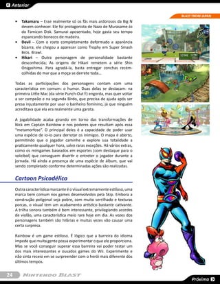Anterior

                                                                           BLAST FROM JAPAN
     •	 Takamaru – Esse realmente só os fãs mais ardorosos da Big N
        devem conhecer. Ele foi protagonista de Nazo de Murasame-Jo
        do Famicon Disk. Samurai aposentado, hoje gasta seu tempo
        espancando bonecos de madeira.
     •	 Devil – Com o rosto completamente deformado e aparência
        bizarra, ele chegou a aparecer como Trophy em Super Smash
        Bros. Brawl.
     •	 Hikari – Outra personagem de personalidade bastante
        desconhecida; As origens de Hikari remetem a série Shin
        Onigashima. Para agradá-la, basta entregar conchas recém-
        colhidas do mar que a moça se derrete toda…

     Todas as participações dos personagens contam com uma
     característica em comum: o humor. Duas delas se destacam: na
     primeira Little Mac (da série Punch-Out!!) engorda, mas quer voltar
     a ser campeão e na segunda Birdo, que precisa de ajuda após ser
     presa injustamente por usar o banheiro feminino, já que ninguém
     acreditava que ela era realmente uma garota.

     A jogabilidade acaba girando em torno das transformações de
     Nick em Captain Rainbow e nos poderes que resultam após essa
     “metamorfose”. O principal deles é a capacidade de poder usar
     uma espécie de io-io para derrotar os inimigos. O mapa é aberto,
     permitindo que o jogador caminhe e explore sua totalidade a
     praticamente qualquer hora, salvo raras exceções. Há vários extras,
     como os minigames baseados em esportes (com destaque para o
     voleibol) que conseguem divertir e entreter o jogador durante a
     jornada. Há ainda a presença de uma espécie de álbum, que vai
     sendo completado conforme determinadas ações são realizadas.


     Cartoon Psicodélico
     Outra característica marcante é o visual extremamente estiloso, uma
     marca bem comum nos games desenvolvidos pela Skip. Embora a
     construção poligonal seja pobre, com muito serrilhado e texturas
     porcas, o visual tem um acabamento artístico bastante cativante.
     A trilha sonora também é bem interessante, privilegiando acordes
     de violão, uma característica meio rara hoje em dia. As vozes dos
     personagens também são hilárias e muitas vezes vão causar uma
     certa surpresa.

     Rainbow é um game estiloso. É lógico que a barreira do idioma
     impede que muita gente possa experimentar o que ele proporciona.
     Mas se você conseguir superar essa barreira vai poder testar um
     dos mais interessantes e ousados games do Wii. Experimente e
     não sinta receio em se surpreender com o herói mais diferente dos
     últimos tempos.


24
                                                                                Próxima
 