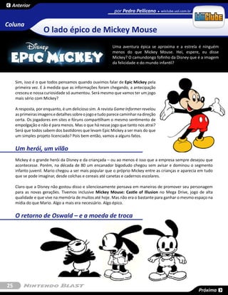 Anterior
                                                            por Pedro Pellicano       wiiclube.uol.com.br


Coluna
                    O lado épico de Mickey Mouse
                                                           Uma aventura épica se aproxima e a estrela é ninguém
                                                           menos do que Mickey Mouse. Hei, espere, eu disse
                                                           Mickey? O camundongo fofinho da Disney que é a imagem
                                                           da felicidade e do mundo infantil?



     Sim, isso é o que todos pensamos quando ouvimos falar de Epic Mickey pela
     primeira vez. E à medida que as informações foram chegando, a antecipação
     cresceu e nossa curiosidade só aumentou. Será mesmo que vamos ter um jogo
     mais sério com Mickey?

     A resposta, por enquanto, é um delicioso sim. A revista Game Informer revelou
     as primeiras imagens e detalhes sobre o jogo e tudo parece caminhar na direção
     certa. Os jogadores em sites e fóruns compartilham o mesmo sentimento de
     empolgação e não é para menos. Mas o que há nesse jogo que tanto nos atrai?
     Será que todos sabem dos bastidores que levam Epic Mickey a ser mais do que
     um simples projeto licenciado? Pois bem então, vamos a alguns fatos.


     Um herói, um vilão
     Mickey é o grande herói da Disney e da criançada – ou ao menos é isso que a empresa sempre desejou que
     acontecesse. Porém, na década de 80 um encanador bigodudo chegou sem avisar e dominou o segmento
     infanto juvenil. Mario chegou a ser mais popular que o próprio Mickey entre as crianças e aparecia em tudo
     que se pode imaginar, desde colchas e cereais até canetas e cadernos escolares.

     Claro que a Disney não gostou disso e silenciosamente pensava em maneiras de promover seu personagem
     para as novas gerações. Tivemos inclusive Mickey Mouse: Castle of Illusion no Mega Drive, jogo de alta
     qualidade e que vive na memória de muitos até hoje. Mas não era o bastante para ganhar o mesmo espaço na
     mídia do que Mario. Algo a mais era necessário. Algo épico.


     O retorno de Oswald – e a moeda de troca




25
                                                                                                            Próxima
 