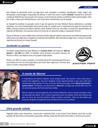 Anterior

                                                                                                           EPIC MICKEY


     Epic Mickey se apresenta como um jogo bem mais complexo e sombrio, ressaltando o lado ‘negro’ dos
     brinquedos e personagens esquecidos da Disney. E entre eles está o coelho Oswald. Oswald foi a primeira
     criação de Walt Disney mas quando este separou-se da Universal, perdeu os direitos sobre o personagem. Veio
     daí, então, a ideia para Mickey Mouse, com traços bem semelhantes aos de Oswald.

     Se Oswald foi perdido no passado, como é que ele aparece em Epic Mickey? Nunca saberemos a verdade
     completa, mas uma interpretação interessante pode ter relação com a importância do jogo.Em Fevereiro de
     2006, a Disney comprou de volta os direitos sobre Oswald. Para isso, ela cedeu à Universal o apresentador de
     esportes Al Michaels. Uma pessoa inteira em troca de um desenho antigo e esquecido? Hmmm.

     O que se fala por aí é que a NBC tinha os direitos da NFL (liga de futebol americano) e que Michaels gostaria de
     voltar para sua antiga casa e trabalhar ao lado de John Madden. Mas não dá pra negar que é curiosa a vontade
     repentina da Disney em reaver Oswald.


     Juntando os pontos
     O estúdio responsável por Epic Mickey é o Junction Point, formado por Warren
     Spector e Art Min em 2005. O trabalho inicial envolvia um game massivo, de
     fantasia e RPG e que depois virou um projeto single-player.

     Porém, em 2007 as coisas mudaram. A Junction Point foi comprada pela Disney e
     sua missão era criar um certo jogo épico, por assim dizer. Jogo esse, inclusive, que
     usaria o recém conquistado Oswald.



                         A mente de Warren
                         A importância de Warren Spector nesse projeto pode não parecer muito coisa para a
                         maioria dos jogadores, mas ele é designer muito experimentado e com uma visão bem
                         interessante sobre games. Em seu currículo, Warren tem jogos como Wing Commander e
                         System Shock. Entretanto, sua obra-prima é Deus EX, um jogo que mistura RPG com tiro
                         em primeira pessoa de forma até hoje inédita.

                         Warren observa e encara jogos de uma maneira diferente, única e sempre mantém o foco
                         na execução das ideias. Isso é muito importante para um projeto como Epic Mickey que
                         gira em torno de uma boa história aliada a ótimos controles. Tudo isso são ideias que
                         precisam de gente competente para transformá-las em um produto.



     Uma grande salada
     Pegando todos esses elementos, misturando e batendo bem, o que temos? Epic Mickey, claro! No mundo
     paralelo de desenhos e brinquedos esquecidos, Mickey acaba derramando tinta sobre o cenário sem querer.



26
                                                                                                             Próxima
 