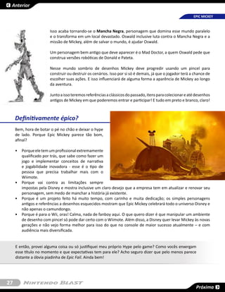 Anterior

                                                                                                          EPIC MICKEY



                       Isso acaba tornando-se o Mancha Negra, personagem que domina esse mundo paralelo
                       e o transforma em um local devastado. Oswald inclusive luta contra o Mancha Negra e a
                       missão de Mickey, além de salvar o mundo, é ajudar Oswald.

                       Um personagem bem antigo que deve aparecer é o Mad Doctor, a quem Oswald pede que
                       construa versões robóticas de Donald e Pateta.

                       Nesse mundo sombrio de desenhos Mickey deve progredir usando um pincel para
                       construir ou destruir os cenários. Isso por si só é demais, já que o jogador terá a chance de
                       escolher suas ações. E isso influenciará de alguma forma a aparência de Mickey ao longo
                       da aventura.

                       Junto a isso teremos referências a clássicos do passado, itens para colecionar e até desenhos
                       antigos de Mickey em que poderemos entrar e participar! E tudo em preto e branco, claro!



     Definitivamente épico?
     Bem, hora de botar o pé no chão e deixar o hype
     de lado. Porque Epic Mickey parece tão bom,
     afinal?

     •	 Porque ele tem um profissional extremamente
        qualificado por trás, que sabe como fazer um
        jogo e implementar conceitos de narrativa
        e jogabilidade inovadora - esse é o tipo de
        pessoa que precisa trabalhar mais com o
        Wiimote.
     •	 Porque vai contra as limitações sempre
        impostas pela Disney e mostra inclusive um claro desejo que a empresa tem em atualizar e renovar seu
        personagem, sem medo de manchar a história já existente.
     •	 Porque é um projeto feito há muito tempo, com carinho e muita dedicação; os simples personagens
        antigos e referências a desenhos esquecidos mostram que Epic Mickey celebrará todo o universo Disney e
        não apenas o camundongo.
     •	 Porque é para o Wii, oras! Calma, nada de fanboy aqui. O que quero dizer é que manipular um ambiente
        de desenho com pincel só pode dar certo com o Wiimote. Além disso, a Disney quer levar Mickey às novas
        gerações e não vejo forma melhor para isso do que no console de maior sucesso atualmente – e com
        audiência mais diversificada.


     E então, provei alguma coisa ou só justifiquei meu próprio Hype pelo game? Como vocês enxergam
     esse título no momento e que expectativas tem para ele? Acho seguro dizer que pelo menos parece
     distante a óbvia piadinha de Epic Fail. Ainda bem!




27
                                                                                                           Próxima
 