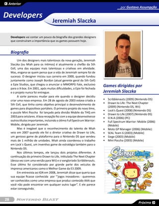 Anterior
                                                                                         por Gustavo Assumpção

Developers
                                      Jeremiah Slaczka

     Developers vai contar um pouco da biografia dos grandes designers
     que construíram a importância que os games possuem hoje.


     Biografia
           Um dos designers mais talentosos da nova geração, Jeremiah
     Slaczka (ou Miah para os íntimos) é atualmente o chefão da 5th
     Cell, uma das equipes mais talentosas e criativas em atividade.
     Mas, engana-se quem pensa que a vida de Jeremiah sempre foi de
     sucesso. O designer iniciou sua carreira em 2000, quando fundou
     juntamente como Joseph Bordon (atual gerente geral da 5th Cell)
     a Epix Studios, que chegou a anunciar o MMORPG Fate, exclusivo
     para o X-box. Em 2001, após muitas dificuldades, a Epix foi fechada
                                                                            Games dirigidos por
     e o projeto nunca foi entregue.                                        Jeremiah Slaczka
           A sorte pareceu mudar para ele quando o designer decidiu
     criar uma nova empresa. Em 28 de agosto de 2003 estava criada a        •	 Scribblenauts (2009) (Nintendo DS)
     5th Cell, que tinha como objetivo principal o desenvolvimento de       •	 Drawn to Life: The Next Chapter
                                                                               (2009) (Nintendo DS, Wii)
     games para dispositivos portáteis. O primeiro projeto do novo time,
                                                                            •	 Lock’s Quest (2008) (Nintendo DS)
     o puzzle Mini Poccha foi lançado pela divisão Mobile da THQ em
                                                                            •	 Drawn to Life (2007) (Nintendo DS)
     2003 para celulares. A boa recepção fez com a equipe desenvolvesse     •	 D.N.A (2006) (PC)
     outros títulos importantes, incluindo o ótimo Full Spectrum Warrior:   •	 Full Spectrum Warrior: Mobile (2006)
     Mobile, dirigido por Jeremiah.                                            (Mobile)
           Mas é inegável que o reconhecimento do talento de Miah           •	 Moto GP Manager (2006) (Mobile):
     veio em 2007 quando ele foi o diretor criativo de Drawn to Life,       •	 SEAL Team 6 (2003) (Mobile)
     um genioso game de plataforma para o Nintendo DS que vendeu            •	 Siege (2003) (Mobile)
     mais de 1 milhão de unidades. Miah ainda coordenou o trabalho          •	 Mini Poccha (2003) (Mobile)
     em Lock´s Quest, um inventivo game de estratégia também para o
     Nintendo DS.
           Nos últimos tempos, ele lançou dois projetos diferentes. A
     continuação do primeiro Drawn to Life, intitulada The Next Chapter
     (dessa vez com uma versão para Wii) e o vangloriado Scribblenauts.
     Esse último foi considerado por grande parte dos veículos de
     imprensa americanos como o Melhor Game da E3 2009.
           Em entrevista ao IGN em 2008, Jeremiah disse que queria que
     sua equipe ficasse conhecida por “‘jogos inovadores - queremos
     ser conhecidos como uma empresa que produz conteúdo AAA que
     você não pode encontrar em qualquer outro lugar”. E ele parece
     estar conseguindo.


28
                                                                                                      Próxima
 