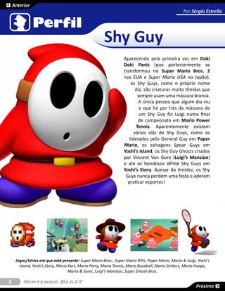 Anterior
                                                                                                  Por Sérgio Estrella




                                                      Shy Guy
                                                                 Aparecendo pela primeira vez em Doki
                                                                 Doki Panic (que porteriormente se
                                                                 transformou no Super Mario Bros. 2
                                                                 nos EUA e Super Mario USA no Japão),
                                                                     os Shy Guys, como o próprio nome
                                                                        diz, são criaturas muito tímidas que
                                                                         sempre usam uma máscara branca.
                                                                          A única pessoa que algum dia viu
                                                                          o que há por trás da máscara de
                                                                          um Shy Guy foi Luigi numa final
                                                                         de campeonato em Mario Power
                                                                        Tennis. Aparentemente existem
                                                                       vários clãs de Shy Guys, como os
                                                                    liderados pelo General Guy em Paper
                                                                 Mario, os selvagens Spear Guys em
                                                                 Yoshi’s Island, os Shy Guy Ghosts criados
                                                                 por Vincent Van Gore (Luigi’s Mansion)
                                                                 e até os bondosos White Shy Guys em
                                                                 Yoshi’s Story. Apesar da timidez, os Shy
                                                                  Guys nunca perdem uma festa e adoram
                                                                   praticar esportes!




     Jogos/Séries em que está presente: Super Mario Bros., Super Mario RPG, Paper Mario, Mario & Luigi, Yoshi’s
       Island, Yoshi’s Story, Mario Kart, Mario Party, Mario Tennis, Mario Baseball, Mario Strikers, Mario Hoops,
                                    Mario & Sonic, Luigi’s Mansion, Super Smash Bros.

3
                                                                                                         Próxima
 