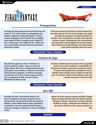Anterior

                                                                                                BLAST BATTLE




                                             Protagonistas
Ao longo dos doze games da série principal (isso sem   O foco das tramas de Yuji Horii e da Enix sempre foi o
contar FF X-2), muitos foram os protagonistas das      heroísmo pessoal. Por isso os personagens com papel
histórias magistrais criadas pela Square. Tivemos           principal aqui possuem um papel secundário no
os tipos obstinados como Cecyl (FF IV), os caladões    enredos. Uma característica marcante é que eles não
como Squall (FFVIII) os corajosos como Zidane (FF        possuem nomes, indicando que tem características
IX), os “boa-praça” como Edgar (FF VI)… Todos com       que dependem mais do jogador do que de qualquer
suas características pessoais bastante marcantes e      outro elemento pré-determinado, isso acaba muitas
muito bem criadas.                                                   vezes sendo apontado como um contra.

                                    Vencedor: Final Fantasy

                                           Sistema de Jogo
Nos primeiros games da série, FF utilizava um          O sistema adotado pela série sempre teve seu grande
sistema bastante simples – quase um clone de              trunfo no seu maior problema: a simplicidade. Em
Dragon Quest. Mas com a evolução proporcionada         oito games principais, pouca coisa realmente mudou.
pelos games mais recentes, os sistemas se tornaram         O esquema de equipamento, elevação de níveis e
extremamente complexos. As maiores inovações             batalha contra inimigos pouco mudou ao longo dos
aconteceram em FF XII e no quarto game da série,        anos. É uma pena. Talvez a série pudesse ousar mais
com o surgimento do ATB. Isso sem contar o                             e perder um pouco o cheiro de mofo
hibridismo da oitava versão.

                                    Vencedor: Final Fantasy

                                                Spin Offs
Ao longo dos anos, Final Fantasy tentou, mas            Apesar de serem poucos os games paralelos, Dragon
pouco conseguiu se dar bem em games fora da              Quest conseguiu oferecer dois spin offs de respeito:
série principal. Os Crystal Chronicles são cheios de      Monsters e Heroes. O primeiro é um belo exemplo
defeitos, a série Fables ainda é muito superficial e      de RPG de criação, rivalizando com Pokémon. Já a
os Adventure nem são realmente Final Fantasy. A            série Heroes foi bem no DS e apenas mediana no
única que consegue se destacar é o braço estratégico                                                    Wii.
Tactics.

                                                 Empate

31
                                                                                                 Próxima
 