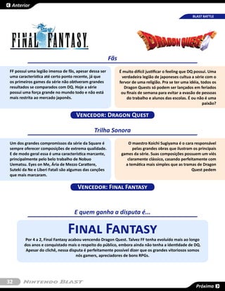 Anterior

                                                                                                      BLAST BATTLE




                                                       Fãs
FF possui uma legião imensa de fãs, apesar dessa ser         É muito difícil justificar o feeling que DQ possui. Uma
uma característica até certo ponto recente, já que            verdadeira legião de japoneses cultua a série com o
os primeiros games da série não obtiveram grandes            fervor de uma religião. Pra se ter uma idéia, todos os
resultados se comparados com DQ. Hoje a série                   Dragon Quests só podem ser lançados em feriados
possui uma força grande no mundo todo e não está              ou finais de semana para evitar a evasão de pessoas
mais restrita ao mercado japonês.                                do trabalho e alunos das escolas. É ou não é uma
                                                                                                             paixão?

                                   Vencedor: Dragon Quest

                                             Trilha Sonora
Um dos grandes compromissos da série da Square é                 O maestro Koichi Sugiyama é o cara responsável
sempre oferecer composições de extrema qualidade.                   pelas grandes obras que ilustram os principais
E de modo geral essa é uma característica marcante,           games da série. Suas composições possuem um viés
principalmente pelo belo trabalho de Nobuo                       claramente clássico, casando perfeitamente com
Uematsu. Eyes on Me, Ária de Mezzo Carattere,                   a temática mais simples que as tramas de Dragon
Suteki da Ne e Liberi Fatali são algumas das canções                                                Quest pedem
que mais marcaram.

                                    Vencedor: Final Fantasy


                                  E quem ganha a disputa é...

                               Final Fantasy
        Por 4 a 2, Final Fantasy acabou vencendo Dragon Quest. Talvez FF tenha evoluído mais ao longo
       dos anos e conquistado mais o respeito do público, embora ainda não tenha a identidade de DQ.
        Apesar do clichê, nessa disputa é perfeitamente possível dizer que os grandes vitoriosos somos
                                     nós gamers, apreciadores de bons RPGs.




32
                                                                                                        Próxima
 