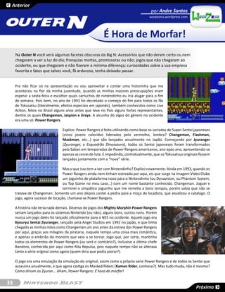 Anterior
                                                                                      por Andre Santos


                                    N
                                                                                     warpzona.wordpress.com




                                                          É Hora de Morfar!
     Na Outer N você verá algumas facetas obscuras da Big N: Acessórios que não deram certo ou nem
     chegaram a ver a luz do dia; franquias mortas, promissoras ou não; jogos que não chegaram ao
     ocidente, ou que chegaram e não fizeram a mínima diferença; curiosidades sobre a sua empresa
     favorita e fatos que talvez você, fã ardoroso, tenha deixado passar.


     Pra não ficar só na apresentação eu vou aproveitar e contar uma historinha que me
     aconteceu na flor da minha juventude, quando as minhas maiores preocupações eram
     esperar a sexta-feira e escolher quais cartuchos de nintendinho eu iria alugar para o fim
     de semana. Pois bem, no ano de 1993 foi decretado o começo do fim para todos os fãs
     de Tokusatsu (literalmente, efeitos especiais em japonês), também conhecidos como Live
     Action, febre no Brasil alguns anos antes que teve no País alguns fortes representantes,
     dentre os quais Changeman, Jaspion e Jiraya. A alcunha do algoz do gênero no ocidente
     era uma só: Power Rangers.

                                 Explico: Power Rangers é feito utilizando como base os seriados de Super Sentai japoneses
                                 (cinco jovens coloridos liderados pelo vermelho, lembra? Changeman, Flashman,
                                 Maskman, etc...) que são lançados anualmente no Japão. Começando por Jyuranger
                                 (Zyuranger, o Esquadrão Dinossauro), todos os Sentai japoneses foram transformados
                                 pela Saban em temporadas de Power Rangers americanos, ano após ano, aproveitando-se
                                 apenas as cenas de luta. E impedindo, contratualmente, que os Tokusatsus originais fossem
                                 lançados juntamente com a “nova” série.

                                  Mas o que isso tem a ver com Nintendinho? Explico novamente: Ainda em 1993, quando os
                                  Power Rangers ainda nem tinham estreado por aqui, eis que surge na Imagem Vídeo Clube
                                  um joguinho de plataforma novo para o Nintendinho (ou Dynavision, ou Phantom System,
                                  ou Top Game no meu caso...) com um nome bastante conhecido: Changeman. Joguei e
                                  terminei o simpático joguinho que me remetia a bons tempos, porém sabia que não se
     tratava de Changeman. Somente um ano depois cantei a pedra para a moça da locadora, que atualizou o catalogo: O
     jogo, agora sucesso de locação, chamava-se Power Rangers.

     A história não teria nada demais. Dezenas de jogos dos Mighty Morphin Power Rangers
     seriam lançados para os sistemas Nintendo (ou não), alguns bons, outros ruins. Porém
     nunca um jogo deles foi lançado oficialmente para o NES no ocidente. Aquele jogo era
     Kyouryu Sentai Zyuranger, lançado pela Angel Studios em 1992 no japão, e que tinha
     chegado as minhas mãos como Changeman um ano antes da estreia dos Power Rangers
     por aqui, graças aos milagres da pirataria, naquele tempo uma coisa mais romântica,
     e apenas o embrião do monstro que veio a se tornar. Jogo que, por sorte, mantinha
     todos os elementos de Power Rangers (ou será o contrário?), inclusive a última chefe
     Bandora, conhecida por aqui como Rita Repulsa, pois naquele tempo não se alterava
     tanto a série original como agora (quem diria que podia piorar?).

     O jogo era uma emulação da simulação do original, assim como a própria série Power Rangers é de todos os Sentai que
     assassina anualmente, e que agora castiga os Masked Riders (Kamen Rider, conhece?). Mas tudo muda, não é mesmo?
     Como diriam os Zyuran... Aham, Power Rangers: É hora de morfar!


33
                                                                                                                 Próxima
 