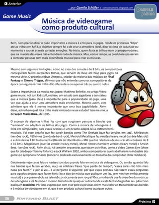 Anterior
                                                     por Camila Schäfer        consolesonoro.blogspot.com


Game Music
                              Música de videogame
                              como produto cultural
     Bem, nem preciso dizer o quão importante a música é e foi para os jogos. Desde os primeiros “blips”
     até as trilhas em MP3, o objetivo sempre foi o de criar a atmosfera ideal, ditar o clima de cada fase ou
     momento e causar as mais variadas emoções. No início, quem fazia as trilhas eram os programadores,
     que na maioria das vezes não entendiam nada de música. Mas, com o tempo, as produtoras passaram
     a contratar pessoas com mais experiência musical para criar as músicas.


     Mesmo com algumas limitações, como no caso dos consoles de 8 bits, os compositores
     conseguiram fazem excelentes trilhas, que servem de base até hoje para jogos da
     mesma série. O próprio Nobuo Uematsu, criador da maioria das músicas de Final
     Fantasy e Chrono Trigger, afirmou que não entende como os compositores da
     época conseguiram criar trilhas tão diferentes com apenas três ou quatro notas.

     Sobre a importância da música nos jogos: Matthew Belinkie, no artigo Video
     game music: not just kid stuff, realizou um estudo com jogadores e constatou
     que a música (para eles) é importante para a popularidade do jogo, uma
     vez que ajuda a criar uma atmosfera mais envolvente. Mesmo assim, eles
     admitem que ela é menos importante que uma boa jogabilidade. Além
     disso, adivinhem qual foi a trilha mais lembrada nesse estudo? Isso mesmo, a
     de Super Mario Bros., de 1985.

     O sucesso de algumas trilhas fez com que surgissem pessoas e bandas que
     “remixam” ou adaptam as trilhas dos jogos. Como a música de videogame é
     feita em computador, para essas pessoas é um desafio adaptá-las a instrumentos
     musicais. Foi esse desafio que fez surgir bandas como The OneUps (que faz versões em jazz), Minibosses
     (versões rock), NESkimos (banda de hard rock), Metroid Metal (que faz versões heavy metal da série Metroid)
     e as brasileiras 8 Bit Instrumental (Banda de Uberlândia – MG que faz releituras de músicas dos consoles de 8
     e 16 bits), MegaDriver (que faz versões heavy metal), Metal Heroes (também versões heavy metal) e Smash
     Bros. (versões rock). Além disso, há também orquestras que tocam as trilhas, como a Vídeo Games Live (show
     que foi criado por Tommy Tallarico e Jack Wall em 2002, ambos compositores que trabalharam na indústria dos
     games) e Symphonic Shades (concerto dedicado exclusivamente ao trabalho do compositor Chris Hülsbeck).

     Geralmente vejo caras feias e narizes torcidos quando falo em música de videogame. Ou senão, quando falo
     nas bandas que fazem versões, ouço as célebres frases “que perda de tempo”, “esses caras não têm mais
     nada pra fazer?” e por aí vai... E aí pergunto o seguinte: por que essas pessoas não fazem essas perguntas
     para aquelas pessoas que fazem funk (esse tipo de música que qualquer um faz, sem nenhum embasamento
     musical) e pra quem rebola na televisão praticamente sem roupa? Ora, uma banda que faz versões das músicas
     de videogame está fazendo o mesmo trabalho de qualquer outra banda e está tentando ganhar seu pão como
     qualquer brasileiro. Por isso, espero que com esse post as pessoas deem mais valor ao trabalho dessas bandas
     e à música de videogame em si, que é um produto cultural como qualquer outro.


36
                                                                                                                Próxima
 