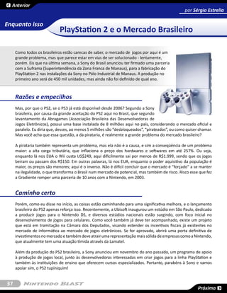 Anterior
                                                                                                  por Sérgio Estrella

Enquanto isso
                             PlayStation 2 e o Mercado Brasileiro

     Como todos os brasileiros estão carecas de saber, o mercado de jogos por aqui é um
     grande problema, mas que parece estar em vias de ser solucionado - lentamente,
     porém. Eis que na última semana, a Sony do Brasil anunciou ter firmado uma parceria
     com a Suframa (Superintendência da Zona Franca de Manaus), para a fabricação do
     PlayStation 2 nas instalações da Sony no Pólo Industrial de Manaus. A produção no
     primeiro ano será de 450 mil unidades, mas ainda não foi definido de qual ano.



     Razões e empecilhos
     Mas, por que o PS2, se o PS3 já está disponível desde 2006? Segundo a Sony
     brasileira, por causa da grande aceitação do PS2 aqui no Brasil, que segundo
     levantamento da Abragames (Associação Brasileira das Desenvolvedoras de
     Jogos Eletrônicos), possui uma base instalada de 8 milhões aqui no país, considerando o mercado oficial e
     paralelo. Eu diria que, desses, ao menos 5 milhões são “desbloqueados”, “pirateados”, ou como quiser chamar.
     Mas você acha que essa questão, a da pirataria, é realmente o grande problema do mercado brasileiro?

     A pirataria também representa um problema, mas ela não é a causa, e sim a conseqüência de um problema
     maior: a alta carga tributária, que inflaciona o preço dos hardwares e softwares em até 257%. Ou seja,
     enquanto lá nos EUA o Wii custa US$249, aqui dificilmente sai por menos de R$1.999, sendo que os jogos
     beiram ou passam dos R$150. Em outras palavras, lá nos EUA, enquanto o poder aquisitivo da população é
     maior, os preços são menores; aqui é o inverso. Não é difícil concluir que o mercado é “forçado” a se manter
     na ilegalidade, o que transforma o Brasil num mercado de potencial, mas também de risco. Risco esse que fez
     a Gradiente romper uma parceria de 10 anos com a Nintendo, em 2003.


     Caminho certo
     Porém, como eu disse no início, as coisas estão caminhando para uma significativa melhora, e o lançamento
     brasileiro do PS2 apenas reforça isso. Recentemente, a Ubisoft inaugurou um estúdio em São Paulo, dedicado
     a produzir jogos para o Nintendo DS, e diversos estúdios nacionais estão surgindo, com foco inicial no
     desenvolvimento de jogos para celulares. Como você também já deve ter acompanhado, existe um projeto
     que está em tramitação na Câmara dos Deputados, visando estender os incentivos fiscais já existentes no
     mercado de informática ao mercado de jogos eletrônicos. Se for aprovado, abrirá uma porta definitiva de
     investimentos no mercado e também deve atrair uma representação mais sólida de empresas como a Nintendo,
     que atualmente tem uma atuação tímida através da Lamatel.

     Além da produção do PS2 brasileiro, a Sony anunciou em novembro do ano passado, um programa de apoio
     à produção de jogos local, junto às desenvolvedoras interessadas em criar jogos para a linha PlayStation e
     também às instituições de ensino que oferecem cursos especializados. Portanto, parabéns à Sony e vamos
     apoiar sim, o PS2 tupiniquim!


37
                                                                                                         Próxima
 