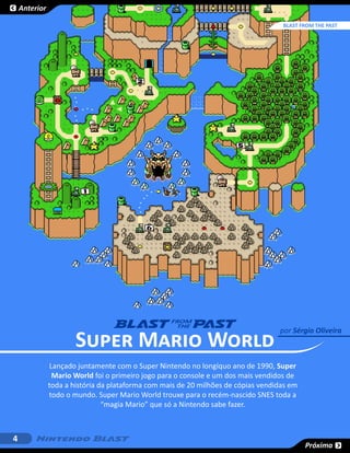 Anterior

                                                                                    BLAST FROM THE PAST
                                                                                             SESSÃO




                       Super Mario World
                                                                                   por Sérgio Oliveira



               Lançado juntamente com o Super Nintendo no longíquo ano de 1990, Super
                Mario World foi o primeiro jogo para o console e um dos mais vendidos de
               toda a história da plataforma com mais de 20 milhões de cópias vendidas em
               todo o mundo. Super Mario World trouxe para o recém-nascido SNES toda a
                                “magia Mario” que só a Nintendo sabe fazer.



4
                                                                                            Próxima
 