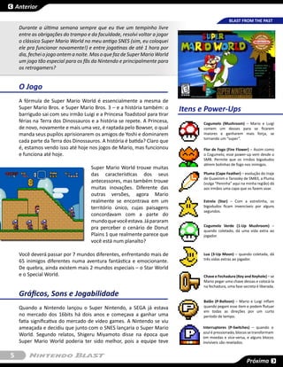 Anterior

                                                                                                 BLAST FROM THE PAST
     Durante a última semana sempre que eu tive um tempinho livre
     entre as obrigações do trampo e da faculdade, resolvi voltar a jogar
     o clássico Super Mario World no meu antigo SNES (sim, eu coloquei
     ele pra funcionar novamente!) e entre jogatinas de até 1 hora por
     dia, fechei o jogo ontem a noite. Mas o que faz de Super Mario World
     um jogo tão especial para os fãs da Nintendo e principalmente para
     os retrogamers?


     O Jogo
     A fórmula de Super Mario World é essencialmente a mesma de
     Super Mario Bros. e Super Mario Bros. 3 – e a história também: o       Itens e Power-Ups
     barrigudo sai com seu irmão Luigi e a Princesa Toadstool para tirar
     férias na Terra dos Dinossauros e a história se repete. A Princesa,          Cogumelo (Mushroom) – Mario e Luigi
     de novo, novamente e mais uma vez, é raptada pelo Bowser, o qual             comem um desses para se ficarem
     manda seus pupílos aprisionarem os amigos de Yoshi e dominarem               maiores e ganharem mais força, se
                                                                                  tornando um “super”.
     cada parte da Terra dos Dinossauros. A história é batida? Claro que
     é, estamos vendo isso até hoje nos jogos de Mario, mas funcionou             Flor de Fogo (Fire Flower) – Assim como
     e funciona até hoje.                                                         o Cogumelo, esse power-up vem desde o
                                                                                  SMB. Permite que os irmãos bigodudos
                                                                                  atirem bolinhas de fogo nos inimigos.
                                     Super Mario World trouxe muitas
                                     das características dos seus                 Pluma (Cape Feather) – evolução do traje
                                                                                  de Guaxinim e Tanooky de SMB3, a Pluma
                                     antecessores, mas também trouxe              (vulga “Peninha” aqui na minha região) dá
                                     muitas inovações. Diferente das              aos irmãos uma capa que os fazem voar.
                                     outras versões, agora Mario
                                     realmente se encontrava em um                Estrela (Star) – Com a estrelinha, os
                                     território único, cujas paisagens            bigodudos ficam invencíveis por alguns
                                                                                  segundos.
                                     concordavam com a parte do
                                     mundo que você estava. Já pararam
                                                                                  Cogumelo Verde (1-Up Mushroom) –
                                     pra perceber o cenário de Donut              quando coletado, dá uma vida extra ao
                                     Plains 1 que realmente parece que            jogador.
                                     você está num planalto?

     Você deverá passar por 7 mundos diferentes, enfrentando mais de              Lua (3-Up Moon) – quando coletada, dá
                                                                                  três vidas extras ao jogador.
     65 inimigos diferentes numa aventura fantástica e emocionante.
     De quebra, ainda existem mais 2 mundos especiais – o Star World
     e o Special World.                                                           Chave e Fechadura (Key and Keyhole) – se
                                                                                  Mario pegar uma chave dessas e colocá-la
                                                                                  na fechadura, uma fase secreta é liberada.

     Gráficos, Sons e Jogabilidade
                                                                                  Balão (P-Balloon) – Mario e Luigi inflam
     Quando a Nintendo lançou o Super Nintendo, a SEGA já estava                  quando pegam esse item e podem flutuar
                                                                                  em todas as direções por um curto
     no mercado dos 16bits há dois anos e começava a ganhar uma                   período de tempo.
     fatia significativa do mercado de vídeo games. A Nintendo se viu
     ameaçada e decidiu que junto com o SNES lançaria o Super Mario               Interruptores (P-Switches) – quando o
                                                                                  azul é pressionado, blocos se transformam
     World. Segundo relatos, Shigeru Miyamoto disse na época que                  em moedas e vice-versa, e alguns blocos
     Super Mario World poderia ter sido melhor, pois a equipe teve                invisíveis são revelados.


5
                                                                                                           Próxima
 