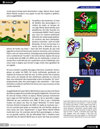 Anterior

                                                                                                        BLAST FROM THE PAST

     muito pouco tempo para desenvolver o jogo. Apesar disso, Super
     Mario World cumpre o seu papel no que diz respeito a gráficos,
     sons e jogabilidade.

                                      Os gráficos são excelentes. O nível
                                      de detalhe dos personagens é o
                                      melhor de todos os tempos de
                                      um jogo Mario desenvolvido para
                                      plataformas 2D (não levando em
                                      consideração SMW2: Yoshi’s Island
                                      que usou um sistema totalmente
                                      diferente de renderização gráfica).
                                      Os cenários são bem planejados,
                                      bonitos e coloridos – bem ao estilo
                                      Nintendo. O mais incrível aqui é a
                                      forma como a Nintendo usou os
     planos de fundo nas fases – você não tem dúvidas de que está
     jogando na Forest of Illusion por nenhum momento, nem na Donut
     Plains, nem em canto nenhum. O background condiz perfeitamente
     com o ambiente do “mundo” e do nome da fase. Apesar de isso já
     vir sendo feito de SMB, em SMW isso foi melhorado e muito! Eu
     sempre fico muito feliz de ver o quão bem isso foi trabalhado, com
     cores vivas e alegres que tornam o jogo muito mais agradável de
     ser jogado.

     Os sons mantem o padrão dos jogos anteriores: excelente. Porém,
     graças ao poder do SNES, foi muito melhorado, ganhando um
     aspecto de música ao invés de sons. A trilha sonora não se parece
     mais como um bocado de bits eletrônicos apitando ou coisa do
     tipo, mas realmente são orquestradas e bem arranjadas. Os “sons”
     propriamente ditos dos personagens são excelentes – não soam
     estranhos e estão em perfeita harmonia com o que se passa na tela
     a todo momento.

     A jogabilidade de Super Mario World talvez seja uma das mais fáceis
     de todos os jogos do encanador barrigudo e bigodudo. Inclusive isso
     foi alvo de muitas críticas na época. Muitas pessoas reclamaram
     que o jogo era fácil demais de se jogar e de se aprender a jogar,
     diferente do que acontecia com SMB. O fato é que a Nintendo            Super Mario World trouxe pela primeira vez um amigo
     mudou um pouco seu foco no Super Nintendo. O nome Super                para auxiliar Mario em sua aventura – o Yoshi. Servindo
     Famicon (Family Computer) do SNES no Japão já mostrava isso –          de montaria para Mario, o Yoshi engole quase tudo o
                                                                            que vê pela frente, além de poder voar, cuspir fogo e
     era um console para todos os membros de uma família, desde os          causar pequenos “terremotos” quando engole certas
     mais novos aos mais “experientes” e Super Mario World refletia         cascas de tartaruga. Estão presentes no jogo as quatro
     muito bem isso. Os controles são de fácil aprendizagem, as fases,      raças de Yoshi: o Verde, o Vermelho (que cospe fogo
                                                                            com qualquer casca que engula), o Azul (que voa
     na sua grande maioria, são de dificuldade fácil a mediana (com         independente da casca que engolir) e o Amarelo (que
     excessão das do Special World que eu peno até hoje pra passar).        causa terremotos independente da casca que engolir).




6
                                                                                                                   Próxima
 