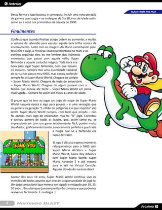 Anterior

                                                                          BLAST FROM THE PAST
     Dessa forma o jogo buscou, e conseguiu, incluir uma nova geração
     de gamers que surgia – os moleques de 3 a 10 anos de idade assim
     como eu e você nos primórdios da década de 1990.


     Finalmentes
     Confesso que quando finalizei o jogo ontem eu aumentei, e muito,
     o volume da televisão para escutar aquela bela trilha sonora de
     encerramento. Junto com as imagens do Mario caminhando pela
     tela com o Luigi, a Princesa Toadstool montada no Yoshi e os
     ovinhos seguindo eles, eu me lembrei dos inúmeros
     momentos que passei com aquele velho Super
     Nintendo e aquele cartucho mágico. Toda hora era
     hora para jogar Super Nintendo, nem que fossem
     10 minutos. Sempre tive uma quantidade razoável
     de cartuchos para o meu SNES, mas o meu preferido
     sempre foi o Super Mario World. Chegava do colégio
     – Super Mario World. Chegava de festa de aniversário
     – Super Mario World. Chegava de algum passeio com a
     família que durava até tarde – Super Mario World em plena
     madrugada… Sempre foi assim até meus 11 anos de idade.

     O prazer que se tem ao jogar um jogo do naipe de Super Mario
     World naquela época é algo para poucos – é uma sensação que
     os gamers da geração “1 zilhão de polígonos é o que importa” vão
     sentir. Super Mario World cumpriu com tudo que propôs – não
     foi apenas mais jogo do encanador, mas foi “O” jogo. Convidou
     e cativou gamers de todas as idades, que, assim como eu, se
     impressionaram com um game relativamente fácil, porém muito
     desafiador; graficamente bonito, sonoramente perfeito e que trazia
                                     a magia que só a Nintendo era
                                     capaz de trazer.

                                     O jogo é clássico e gerou inúmeros
                                     relançamentos para o SNES com
                                     Super Mario All-Stars + Super
                                     Mario World, Game Boy Advance
                                     com Super Mario World: Super
                                     Mario Advance 2 e até mesmo
                                     para o Wii no Virtual Console.
                                     Alguma dúvida do sucesso dele?

     Apesar dos seus 19 anos, Super Mario World continua vivo na
     memória de todos aqueles que tiveram a oportunidade de jogá-lo.
     Um jogo sensacional que merece ser jogado e rejogado por 20, 25,
     30 anos… Bons tempos que sempre ficarão conosco e que podemos
     revivé-los facilmente. Ê nostalgia :)


7
                                                                                 Próxima
 