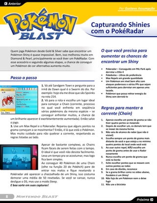 Anterior
                                                                                           Por Gustavo Assumpção



                                                                     Capturando Shinies
                                                                     com o PokéRadar

     Quem joga Pokémon desde Gold & Silver sabe que encontrar um           O que você precisa para
     Pokémon Shiny é quase impossível. Bem, isso melhorou muito em
     Diamond & Pearl, principalmente se você tiver um PokéRadar. Com
                                                                           aumentar as chances de
     esse acessório e seguindo algumas etapas, a chance de conseguir       encontrar um Shiny
     um Pokémon de cor alternativa aumenta muito.
                                                                           •	   Pokeradar – Conseguido em PAL Park após
                                                                                derrotar a Elite 4
                                                                           •	   Pokebolas – Ultras de preferência
     Passo a passo                                                         •	   Max Repels em grande quantidade
                                                                           •	   Um Pokémon em nível bem alto com
                                                                                ataques poderosos e vários PPs que sejam
                              1. Vá até Sandgem Town e pergunte para a
                                                                                suficientes para derrotar em apenas uma
                              irmã de Dawn qual é o Swarm do dia. Por           tacada.
                              exemplo: hoje ela me disse que são Spoinks   •	   Pokémon que possa retirar energia do
                              na rota 214.                                      Shiny sem derrotá-lo
                              2. Vá para a rota e escolha um lugar ideal
                              para começar a Chain (corrente, processo
                              no qual você enfrenta em seqüência           Regras para manter a
                              vários pokémons da mesma espécie – se
                              conseguir enfrentar muitos, a chance de      corrente (Chain)
     um brilhante aparecer é exorbitantemente aumentada). Então salve      1.	 Apenas escolha um ponto de grama se não
     o jogo.                                                                    tiver quatro pertos se mexendo
     3. Use um Max Repel e o Pokeradar. Reparou que alguns pontos na       2.	 Depois de escolher um, os demais tem que
     grama começam a se movimentar? Então, é lá que está o Pokémon.             se mexer da mesma forma
                                                                           3.	 Não saia do alcance do radar (que não é
     Mas muito cuidado para não quebrar a corrente, respeitando as              visível)
     regras listadas ao lado.                                              4.	 Escolha sempre um ponto de grama mais
                                                                                distante de você e que esteja a no mínimo
                             Apesar de bastante complexo, as Chains             quatro pontos do local onde você está
                             ficam fáceis de serem feitas com o tempo.     5.	 Ao usar outro repel, NÃO escolha um
                                                                                ponto de grama antes de usar o Radar
                             O ideal é que você não desista facilmente.         novamente
                             Leva um tempo pra se acostumar, mas logo      6.	 Nunca escolha um ponto de grama que
                             fica bem simples.                                  está na borda
                             Ao conseguir 40 Pokémon de uma Chain          7.	 Evite escolher pontos que se mexam com
                             (olhe na função 20 do Pokétch) pare de             outros pontos ao redor.
                                                                           8.	 Em caso de dúvida, recomece
                             entrar nos matos e fique resetando o          9.	 Se a grama brilhar como no vídeo abaixo,
     Pokéradar até aparecer a chacoalhada de um Shiny, isso costuma             Parabéns é um Shiny!
     demorar uma média de 50 resetadas. Se você se cansar, nunca           10.	 Não fuja de um Pokémon nem o deixe
     desligue o DS, mas use o modo Sleep.                                       fugir
     E boa sorte em suas capturas!                                         11.	 Não use a bicicleta



8
                                                                                                           Próxima
 