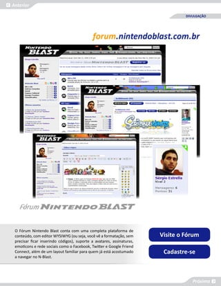 Anterior

                                                                                DIVULGAÇÃO




 O Fórum Nintendo Blast conta com uma completa plataforma de
 conteúdo, com editor WYSIWYG (ou seja, você vê a formatação, sem      Visite o Fórum
 precisar ficar inserindo códigos), suporte a avatares, assinaturas,
 emoticons e rede sociais como o Facebook, Twitter e Google Friend
 Connect, além de um layout familiar para quem já está acostumado       Cadastre-se
 a navegar no N-Blast.




                                                                                   Próxima
 