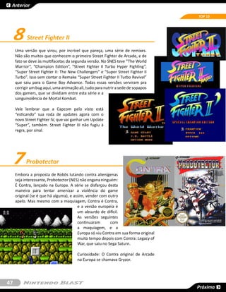 Anterior

                                                                                     TOP 10




     8     Street Fighter II
     Uma versão que virou, por incrível que pareça, uma série de remixes.
     Não são muitos que conhecem o primeiro Street Fighter de Arcade, e de
     fato se deve às multifacetas da segunda versão. No SNES teve “The World
     Warrior”, “Champion Edition”, “Street Fighter II Turbo Hyper Fighting”,
     “Super Street Fighter II: The New Challengers” e “Super Street Fighter II
     Turbo”. Isso sem contar o Remake “Super Street Fighter II Turbo Revival”
     que saiu para o Game Boy Advance. Todas essas versões serviram pra
     corrigir um bug aqui, uma animação ali, tudo para nutrir a sede de sopapos
     dos gamers, que se dividiam entre esta série e a
     sanguinolência de Mortal Kombat.

     Vale lembrar que a Capcom pelo visto está
     “esticando” sua roda de updates agora com o
     novo Street Fighter IV, que vai ganhar um Update
     “Super”, também. Street Fighter III não fugiu à
     regra, por sinal.




     7     Probotector
     Embora a proposta de Robôs lutando contra alienígenas
     seja interessante, Probotector (NES) não engana ninguém:
     É Contra, lançado na Europa. A série se disfarçou desta
     maneira para tentar amenizar a violência do game
     original (se é que há alguma), e assim, vender com outro
     apelo. Mas mesmo com a maquiagem, Contra é Contra,
                                        e a versão européia é
                                        um absurdo de difícil.
                                        As versões seguintes
                                        continuaram       com
                                        a maquiagem, e a
                                        Europa só viu Contra em sua forma original
                                        muito tempo depois com Contra: Legacy of
                                        War, que saiu no Sega Saturn.

                                        Curiosidade: O Contra original de Arcade
                                        na Europa se chamava Gryzor.




47
                                                                                     Próxima
 
