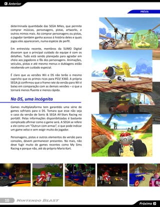 Anterior

                                                               PRÉVIA




     determinada quantidade das SEGA Miles, que permite
     comprar músicas, personagens, pistas, artworks, e
     outros mimos mais. Ao comprar personagens ou pistas,
     o jogador também ganha acesso à história deles e quais
     jogos eles apareceram, numa espécie de perfil.

     Em entrevista recente, membros da SUMO Digital
     disseram que o principal cuidado da equipe é com os
     detalhes. Tudo está sendo planejado para agradar em
     cheio aos jogadores e fãs dos personagens. Animações,
     veículos, pistas e até mesmo menus e dublagens estão
     recebendo um cuidado especial.

     É claro que as versões Wii e DS não terão o mesmo
     capricho que os primos ricos para PS3/ X360. A própria
     SEGA já confirmou que o frame rate da versão para Wii é
     baixo em comparação com as demais versões – o que a
     tornará menos fluente e menos rápida.


     No DS, uma incógnita
     Games multiplataforma tem garantido uma série de
     games sofríveis para o DS. Tomara que esse não seja
     o caso da versão de Sonic & SEGA All-Stars Racing no
     portátil. Pelas informações disponibilizadas é bastante
     complicado afirmar como o game será. A SEGA se refere
     a ele como um “Outrun com armas”, o que pode indicar
     um game veloz e sem exigir muito do jogador.

     Personagens, pistas e outros elementos da versão para
     consoles, devem permanecer presentes. No mais, não
     deve fugir muito de games recentes como My Sims
     Racing e porque não, até do próprio Mario Kart.




10
                                                               Próxima
 
