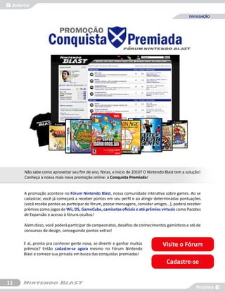 Anterior

                                                                                                 DIVULGAÇÃO




      Não sabe como aproveitar seu fim de ano, férias, e inicio de 2010? O Nintendo Blast tem a solução!
      Conheça a nossa mais nova promoção online: a Conquista Premiada!


      A promoção acontece no Fórum Nintendo Blast, nossa comunidade interativa sobre games. Ao se
      cadastrar, você já começará a receber pontos em seu perfil e ao atingir determinadas pontuações
      (você recebe pontos ao participar do fórum, postar mensagens, convidar amigos...), poderá receber
      prêmios como jogos de Wii, DS, GameCube, camisetas oficiais e até prêmios virtuais como Pacotes
      de Expansão e acesso à fóruns ocultos!

      Além disso, você poderá participar de campeonatos, desafios de conhecimentos gamísticos e até de
      concursos de design, conseguindo pontos extras!

      E aí, pronto pra conhecer gente nova, se divertir e ganhar muitos           Visite o Fórum
      prêmios? Então cadastre-se agora mesmo no Fórum Nintendo
      Blast e comece sua jornada em busca das conquistas premiadas!
                                                                                     Cadastre-se


11
                                                                                                     Próxima
 